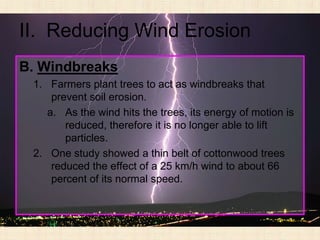 II. Reducing Wind Erosion
B. Windbreaks
 1. Farmers plant trees to act as windbreaks that
     prevent soil erosion.
    a. As the wind hits the trees, its energy of motion is
        reduced, therefore it is no longer able to lift
        particles.
 2. One study showed a thin belt of cottonwood trees
     reduced the effect of a 25 km/h wind to about 66
     percent of its normal speed.
 