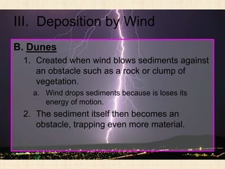 III. Deposition by Wind
B. Dunes
 1. Created when wind blows sediments against
    an obstacle such as a rock or clump of
    vegetation.
   a. Wind drops sediments because is loses its
      energy of motion.
 2. The sediment itself then becomes an
    obstacle, trapping even more material.
 