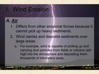 I. Wind Erosion
A. Air
  1. Differs from other erosional forces because it
     cannot pick up heavy sediments.
  2. Wind carries and deposits sediments over
     large areas.
    a. For example, wind is capable of picking up and
       carrying dust particles from fields or volcanic ash
       high into the atmosphere and depositing them
       thousands of kilometers away.
 