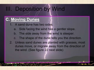 III. Deposition by Wind
C. Moving Dunes
 1. A sand dune has two sides.
    a. Side facing the wind has a gentler slope.
    b. The side away from the wind is steeper.
    c. The shape of the dune tells you the direction.
 2. Unless sand dunes are planted with grasses, most
     dunes move, or migrate away from the direction of
     the wind. (See figure 22 next slide)
 