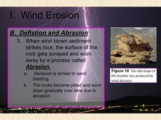 I. Wind Erosion
B. Deflation and Abrasion
  3. When wind blown sediment
     strikes rock, the surface of the
     rock gets scraped and worn
     away by a process called
     Abrasion.
     a.   Abrasion is similar to sand
          blasting.
     b.   The rocks become pitted and worn
          down gradually over time due to
          abrasion.
 