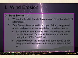 I. Wind Erosion
D. Dust Storms
  4.  Where the land is dry, dust storms can cover hundreds of
      kilometers.
  5. Dust Storms blow topsoil from open fields, overgrazed
      areas, and places where vegetation has disappeared.
     a. Silt and dust from Kansas fell in New England and in
          the North Atlantic Ocean all the way from Kansas
          during the 1930’s Dust Bowl.
     b. Dust blown from the Sahara has been traced as far
          away as the West Indies-a distance of at least 6,000
          km.
 