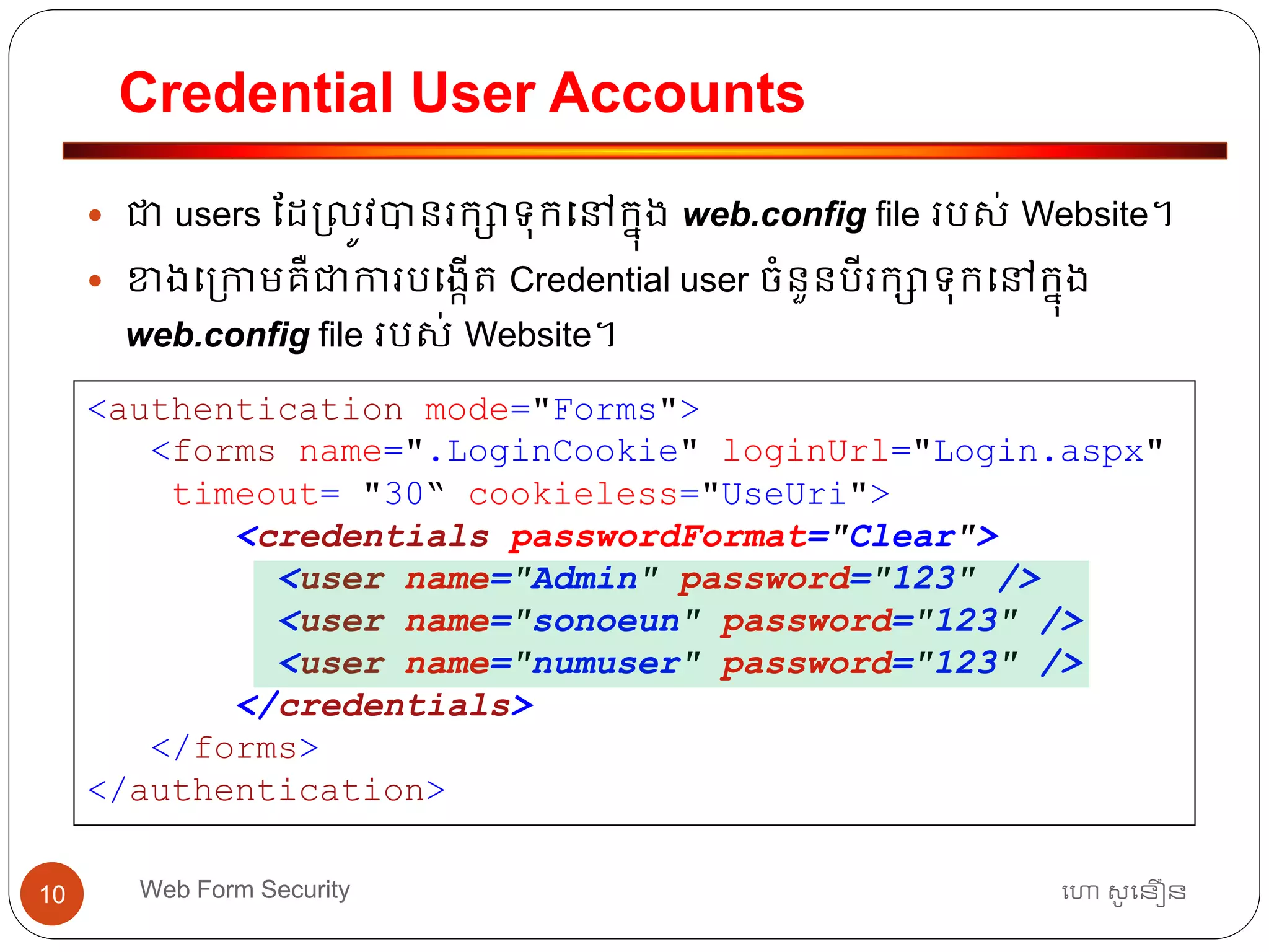 Credential User Accounts
ហោ សូ ហនឿនWeb Form Security10
 ជា users ដដ្លូវបានរកាទ្ុកធៅកនុង web.config file របស់ Website។
 ខាងធ្កាមគឺជាការបធងកើត្ Credential user ចាំនួនបីរកាទ្ុកធៅកនុង
web.config file របស់ Website។
<authentication mode="Forms">
<forms name=".LoginCookie" loginUrl="Login.aspx"
timeout= "30“ cookieless="UseUri">
<credentials passwordFormat="Clear">
<user name="Admin" password="123" />
<user name="sonoeun" password="123" />
<user name="numuser" password="123" />
</credentials>
</forms>
</authentication>
 