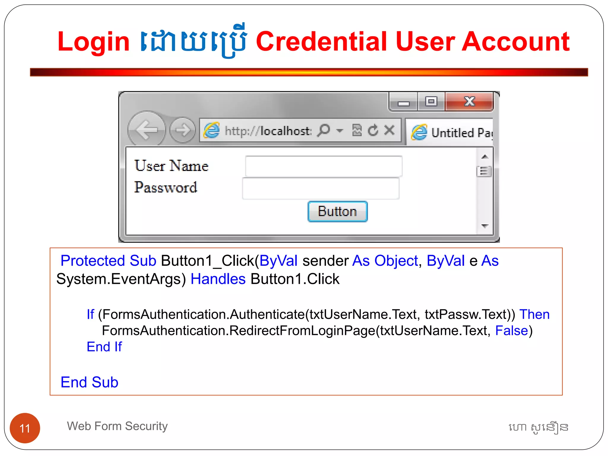 Login ធោយធ្បើ Credential User Account
ហោ សូ ហនឿនWeb Form Security11
Protected Sub Button1_Click(ByVal sender As Object, ByVal e As
System.EventArgs) Handles Button1.Click
If (FormsAuthentication.Authenticate(txtUserName.Text, txtPassw.Text)) Then
FormsAuthentication.RedirectFromLoginPage(txtUserName.Text, False)
End If
End Sub
 