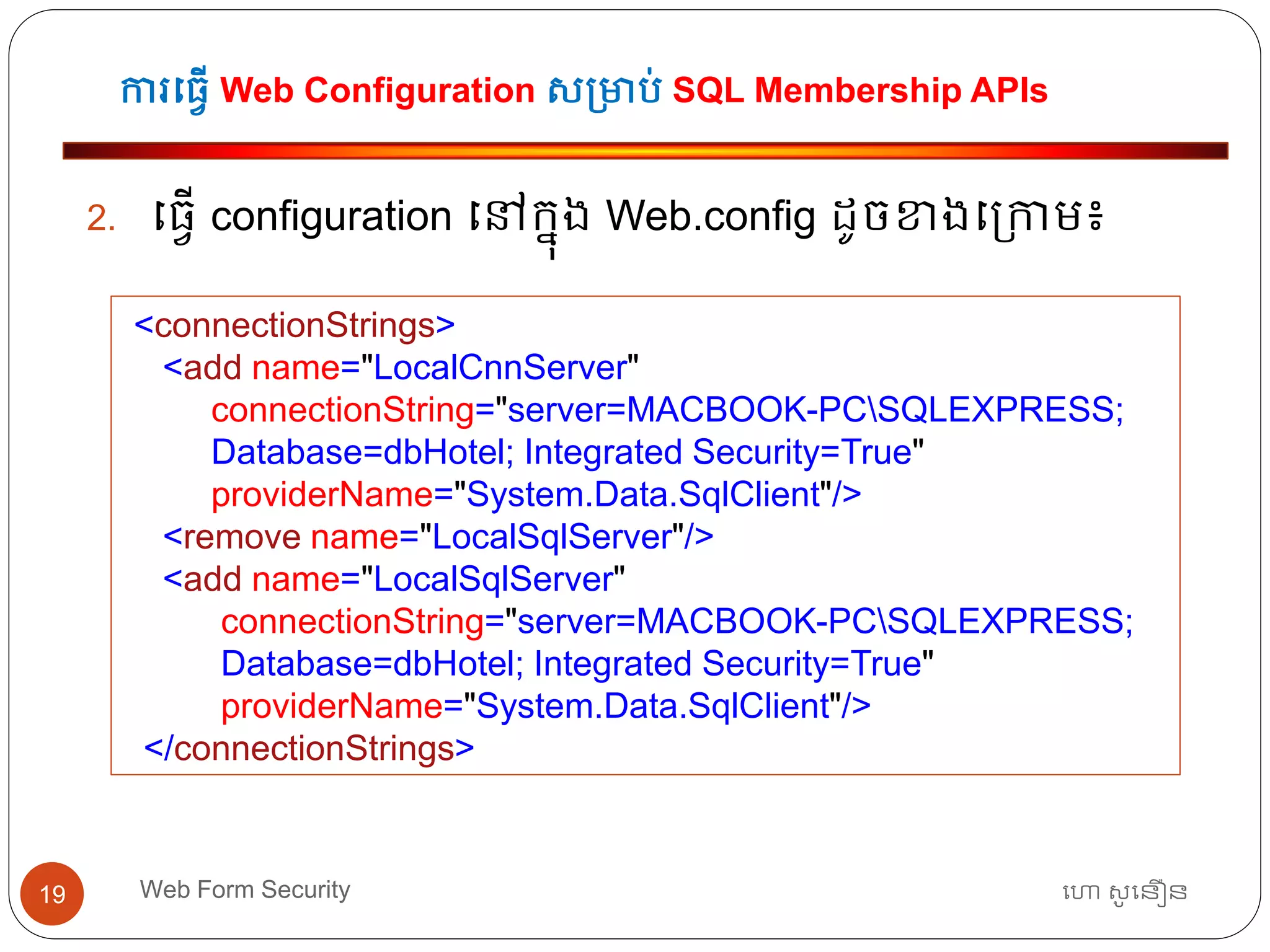 ការធ្វើ Web Configuration ស្មាប់ SQL Membership APIs
ហោ សូ ហនឿនWeb Form Security19
2. ធ្វើ configuration ធៅកនុង Web.config ដូចខាងធ្កាម៖
<connectionStrings>
<add name="LocalCnnServer"
connectionString="server=MACBOOK-PCSQLEXPRESS;
Database=dbHotel; Integrated Security=True"
providerName="System.Data.SqlClient"/>
<remove name="LocalSqlServer"/>
<add name="LocalSqlServer"
connectionString="server=MACBOOK-PCSQLEXPRESS;
Database=dbHotel; Integrated Security=True"
providerName="System.Data.SqlClient"/>
</connectionStrings>
 