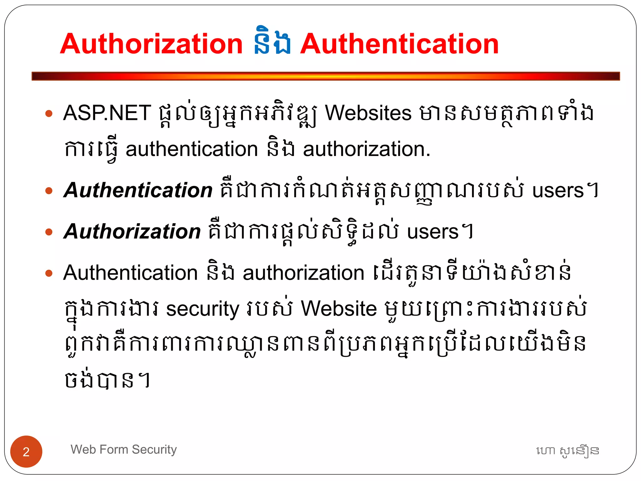 Authorization និង Authentication
ហោ សូ ហនឿនWeb Form Security2
 ASP.NET ផ្តល់ឲ្យអ្នកអ្ភិវឌ្ឍ Websites មានសមត្ថភាពទាំង
ការធ្វើ authentication និង authorization.
 Authentication គឺជាការកាំណត្់អ្ត្តសញ្ញា ណរបស់ users។
 Authorization គឺជាការផ្តល់សិទ្ធិដល់ users។
 Authentication និង authorization ធដើរត្ួនាទ្ីយ៉ាងសាំខាន់
កនុងការងារ security របស់ Website មួយធ្រោះការងាររបស់
ពួកវាគឺការររការឈ្លា នរនពី្បភពអ្នកធ្បើដដលធយើងមិន
ចង់បាន។
 