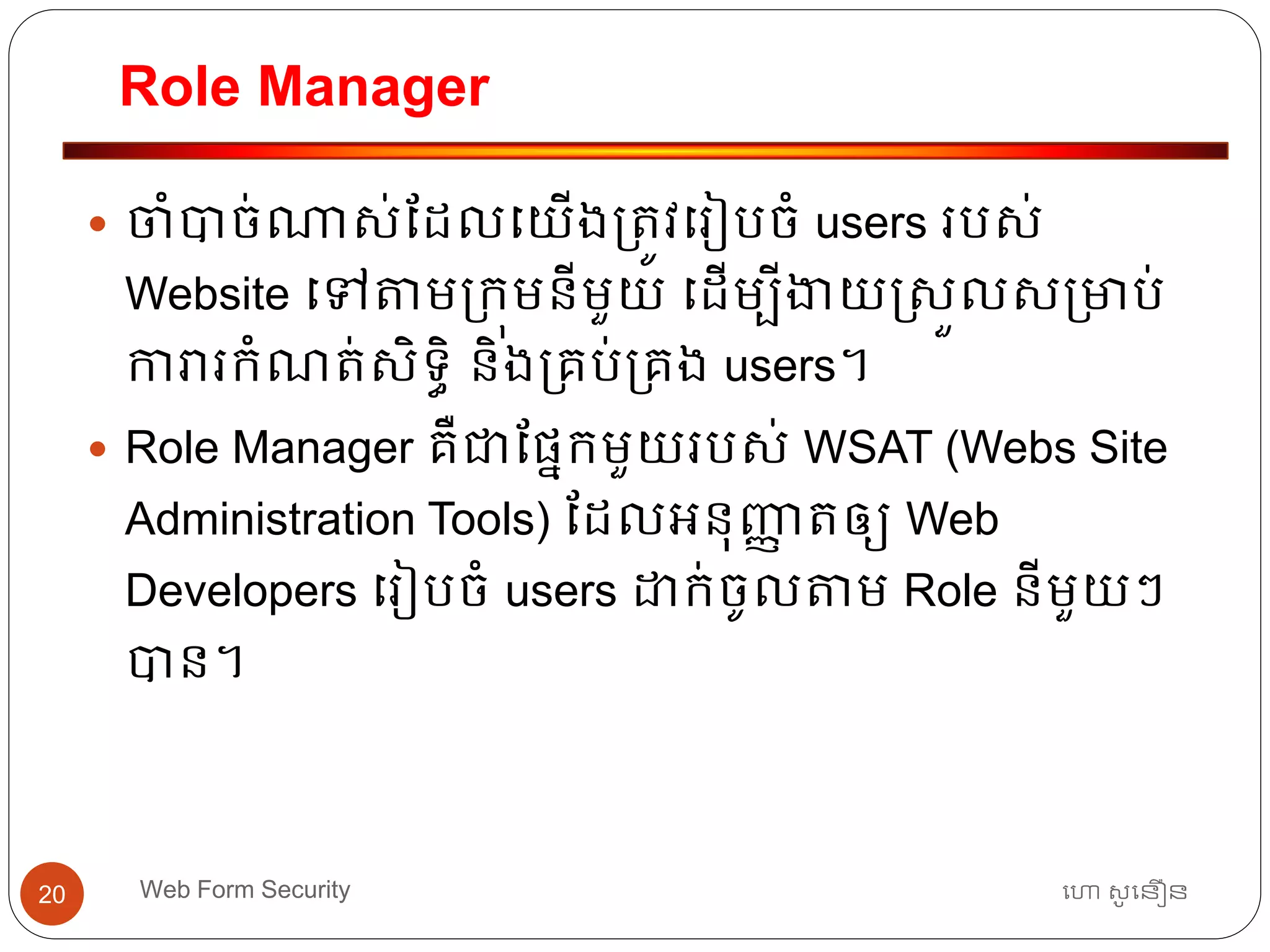 Role Manager
ហោ សូ ហនឿនWeb Form Security20
 ចាំបាច់ណាស់ដដលធយើង្ត្ូវធរៀបចាំ users របស់
Website ធៅតាម្កុមនីមួយ ធដើមបីងាយរសួលស្មាប់
ការារកាំណត្់សិទ្ធិ និង្គប់្គង users។
 Role Manager គឺជាដផ្នកមួយរបស់ WSAT (Webs Site
Administration Tools) ដដលអ្នុញ្ញា ត្ឲ្យ Web
Developers ធរៀបចាំ users ោក់ចូលតាម Role នីមួយៗ
បាន។
 