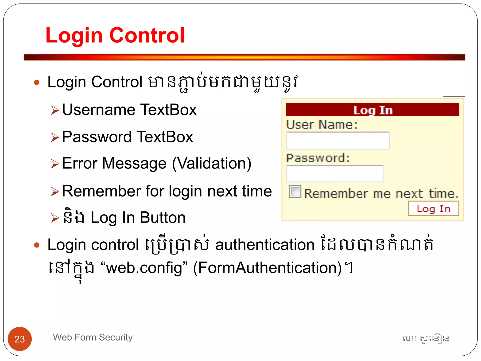 Login Control
ហោ សូ ហនឿនWeb Form Security23
 Login Control មានភាា ប់មកជាមួយនូវ
Username TextBox
Password TextBox
Error Message (Validation)
Remember for login next time
និង Log In Button
 Login control ធ្បើ្បាស់ authentication ដដលបានកាំណត្់
ធៅកនុង “web.config” (FormAuthentication)។
 