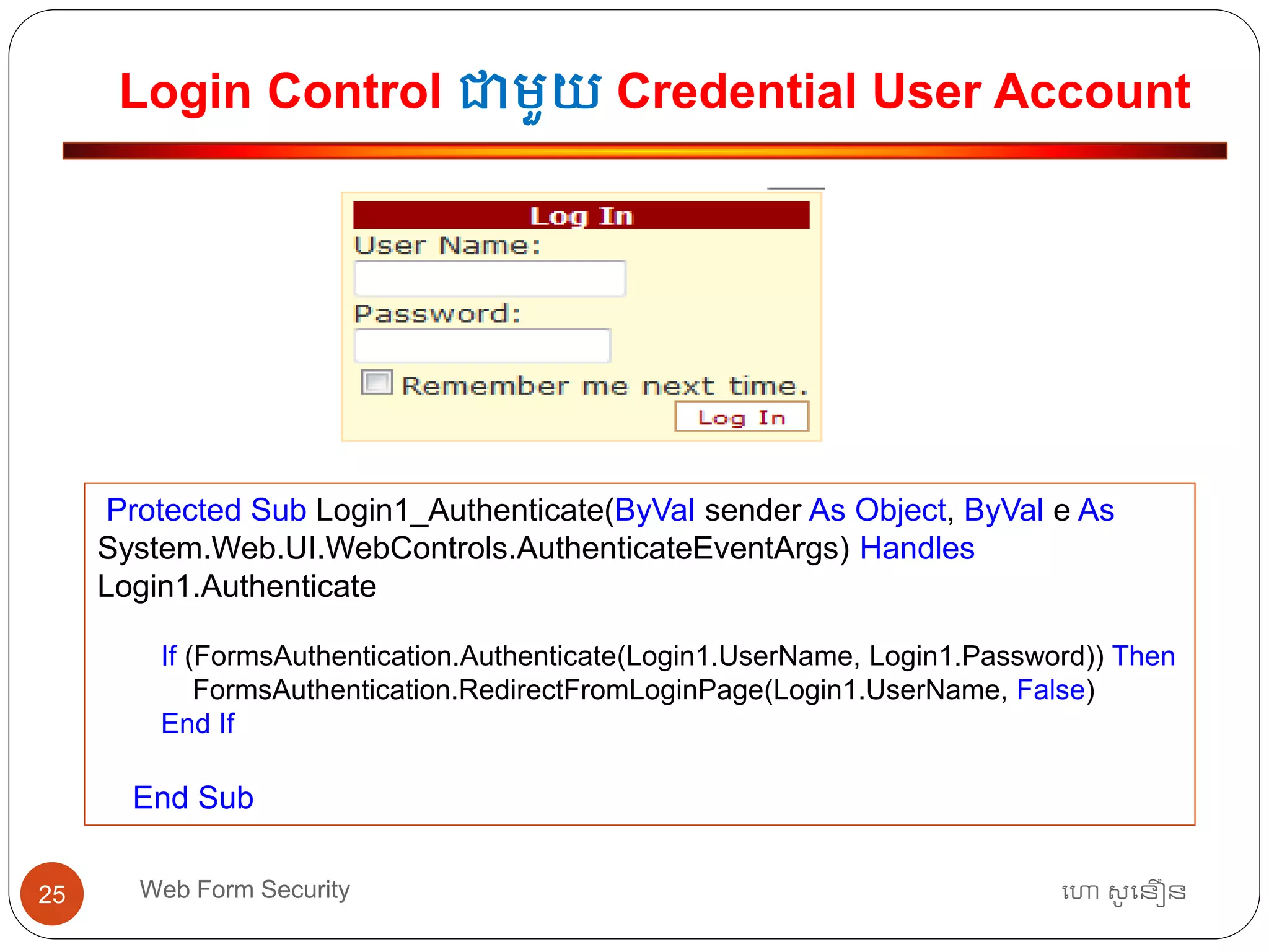 Login Control ជាមួយ Credential User Account
ហោ សូ ហនឿនWeb Form Security25
Protected Sub Login1_Authenticate(ByVal sender As Object, ByVal e As
System.Web.UI.WebControls.AuthenticateEventArgs) Handles
Login1.Authenticate
If (FormsAuthentication.Authenticate(Login1.UserName, Login1.Password)) Then
FormsAuthentication.RedirectFromLoginPage(Login1.UserName, False)
End If
End Sub
 