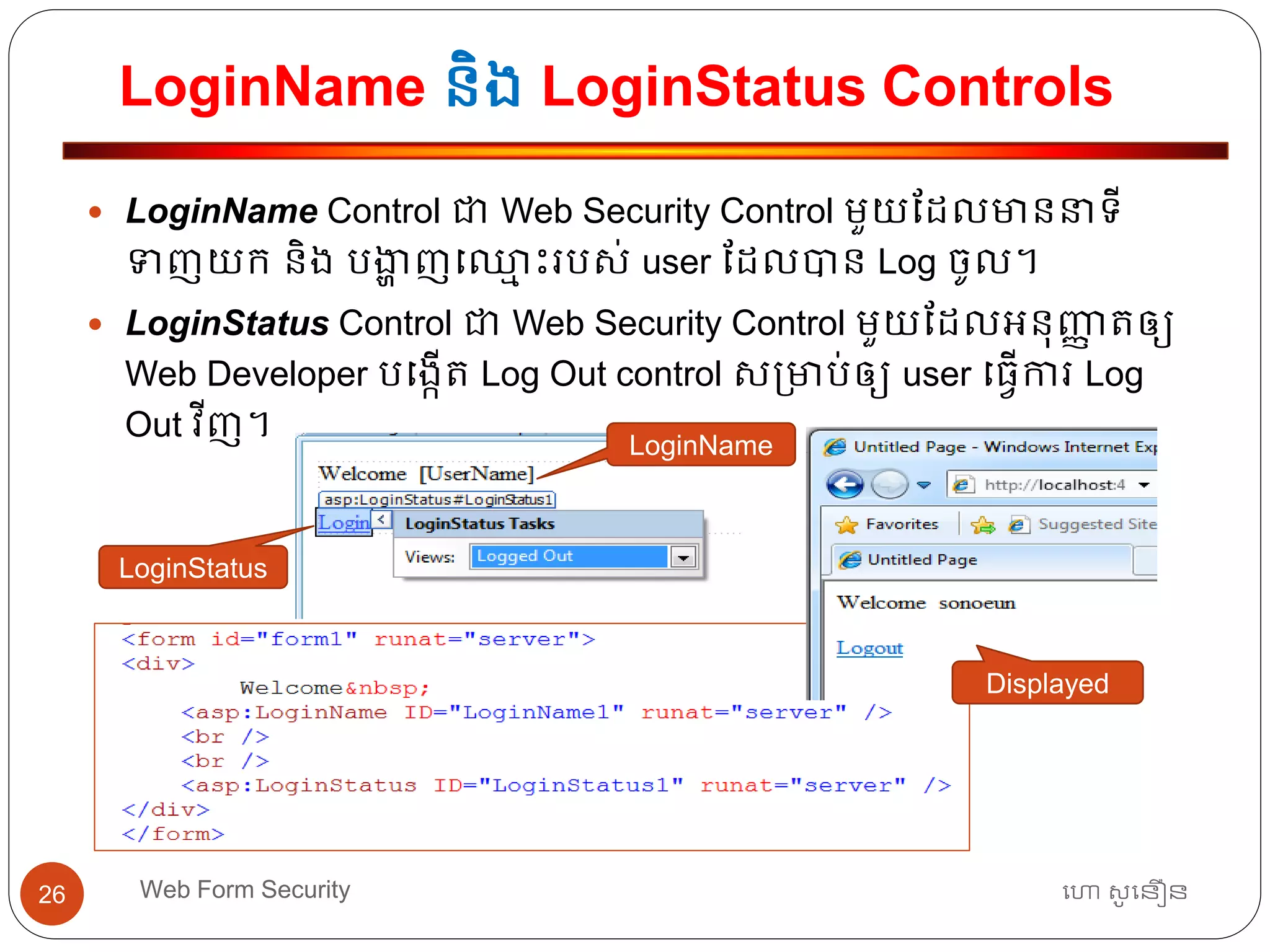 LoginName និង LoginStatus Controls
ហោ សូ ហនឿនWeb Form Security26
 LoginName Control ជា Web Security Control មួយដដលមាននាទ្ី
ទញយក និង បងាា ញធឈ្លម ោះរបស់ user ដដលបាន Log ចូល។
 LoginStatus Control ជា Web Security Control មួយដដលអ្នុញ្ញា ត្ឲ្យ
Web Developer បធងកើត្ Log Out control ស្មាប់ឲ្យ user ធ្វើការ Log
Out វីញ។
LoginName
LoginStatus
Displayed
 