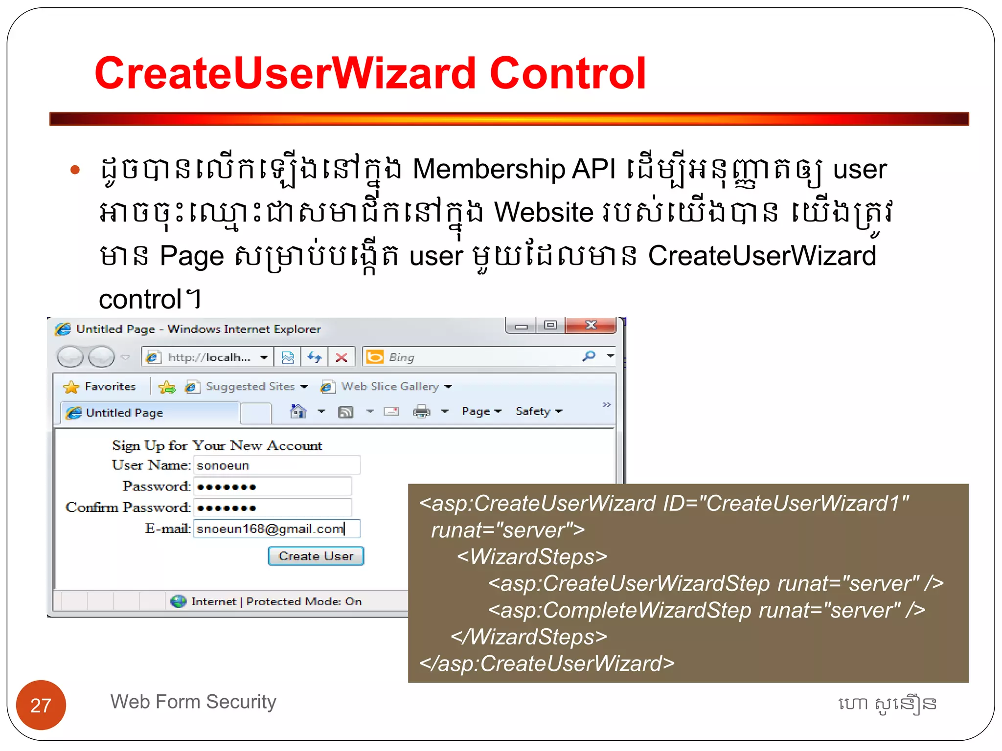 CreateUserWizard Control
ហោ សូ ហនឿនWeb Form Security27
 ដូចបានធលើកធ ើងធៅកនុង Membership API ធដើមបីអ្នុញ្ញា ត្ឲ្យ user
អាចចុោះធឈ្លម ោះជាសមាជិកធៅកនុង Website របស់ធយើងបាន ធយើង្ត្ូវ
មាន Page ស្មាប់បធងកើត្ user មួយដដលមាន CreateUserWizard
control។
<asp:CreateUserWizard ID="CreateUserWizard1"
runat="server">
<WizardSteps>
<asp:CreateUserWizardStep runat="server" />
<asp:CompleteWizardStep runat="server" />
</WizardSteps>
</asp:CreateUserWizard>
 