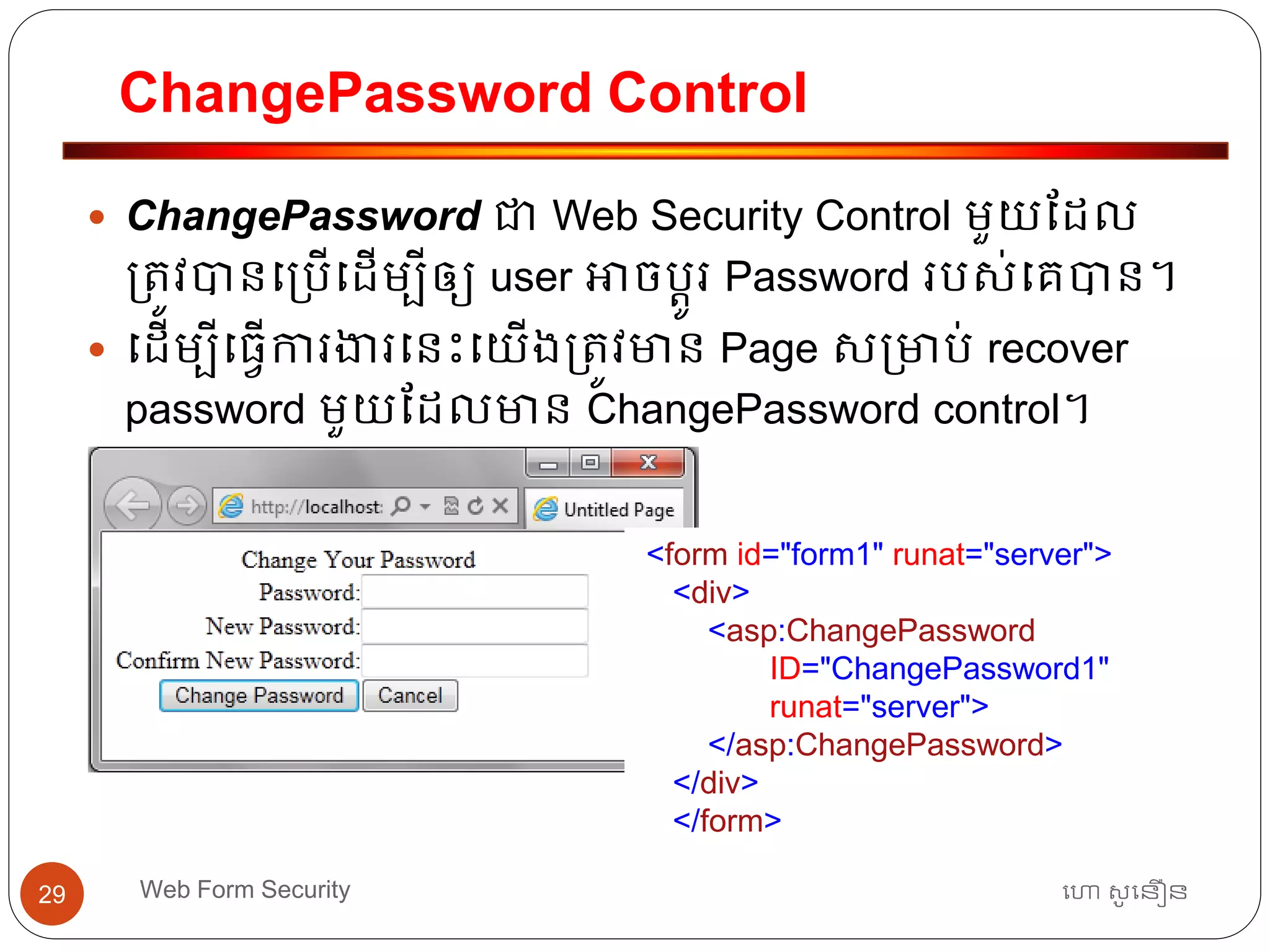 ChangePassword Control
ហោ សូ ហនឿនWeb Form Security29
 ChangePassword ជា Web Security Control មួយដដល
្ត្ូវបានធ្បើធដើមបីឲ្យ user អាចបតូរ Password របស់ធគបាន។
 ធដើមបីធ្វើការងារធនោះធយើង្ត្ូវមាន Page ស្មាប់ recover
password មួយដដលមាន ChangePassword control។
<form id="form1" runat="server">
<div>
<asp:ChangePassword
ID="ChangePassword1"
runat="server">
</asp:ChangePassword>
</div>
</form>
 