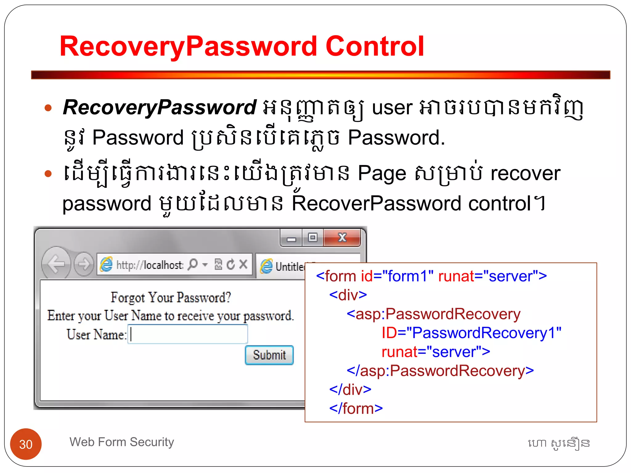 RecoveryPassword Control
ហោ សូ ហនឿនWeb Form Security30
 RecoveryPassword អ្នុញ្ញា ត្ឲ្យ user អាចរបបានមកវិញ
នូវ Password ្បសិនធបើធគធភាច Password.
 ធដើមបីធ្វើការងារធនោះធយើង្ត្ូវមាន Page ស្មាប់ recover
password មួយដដលមាន RecoverPassword control។
<form id="form1" runat="server">
<div>
<asp:PasswordRecovery
ID="PasswordRecovery1"
runat="server">
</asp:PasswordRecovery>
</div>
</form>
 