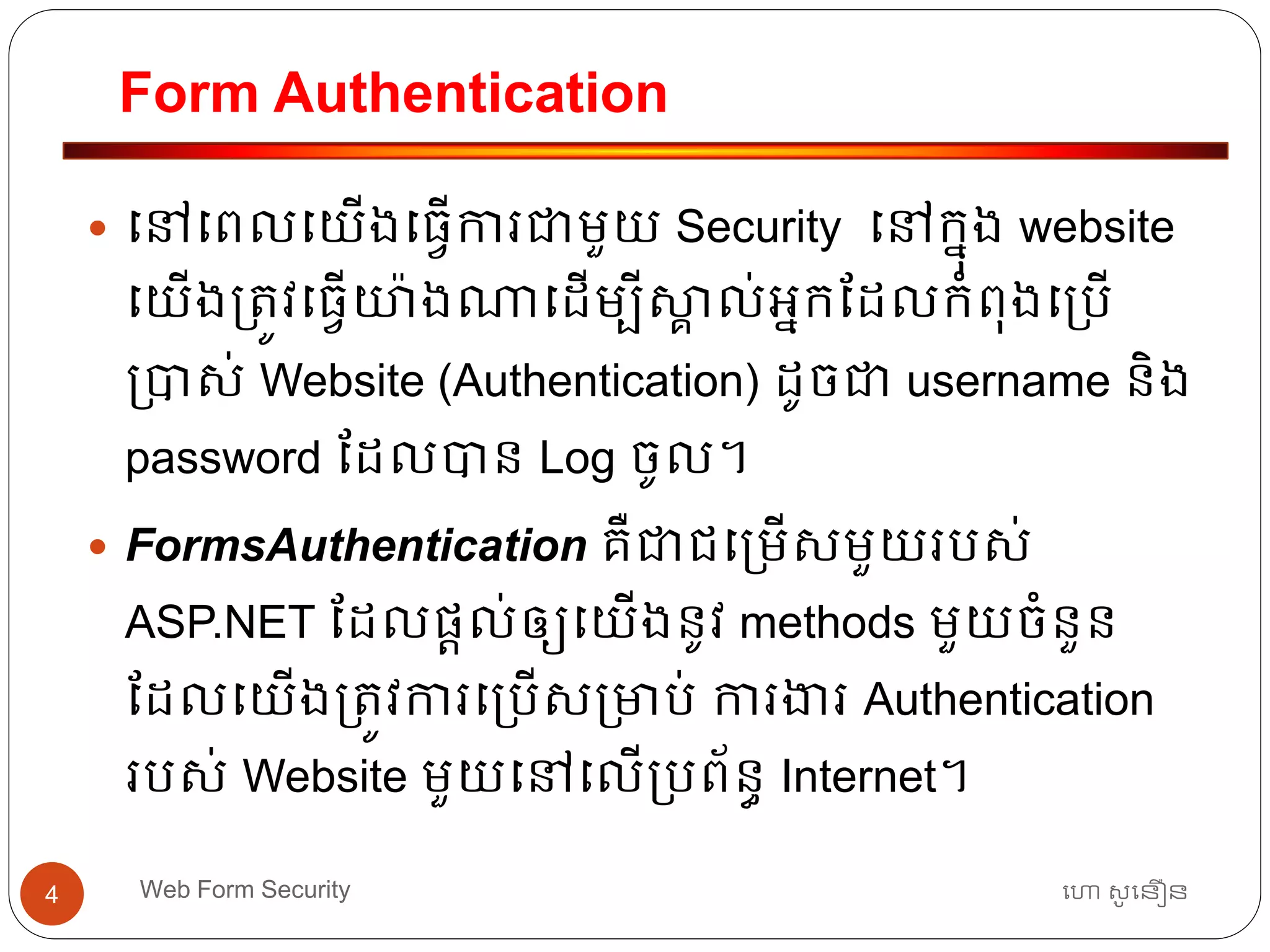 Form Authentication
ហោ សូ ហនឿនWeb Form Security4
 ធៅធពលធយើងធ្វើការជាមួយ Security ធៅកនុង website
ធយើង្ត្ូវធ្វើយ៉ាងណាធដើមបីស្គា ល់អ្នកដដលកាំពុងធ្បើ
្បាស់ Website (Authentication) ដូចជា username និង
password ដដលបាន Log ចូល។
 FormsAuthentication គឺជាជធ្មើសមួយរបស់
ASP.NET ដដលផ្តល់ឲ្យធយើងនូវ methods មួយចាំនួន
ដដលធយើង្ត្ូវការធ្បើស្មាប់ ការងារ Authentication
របស់ Website មួយធៅធលើ្បព័នធ Internet។
 