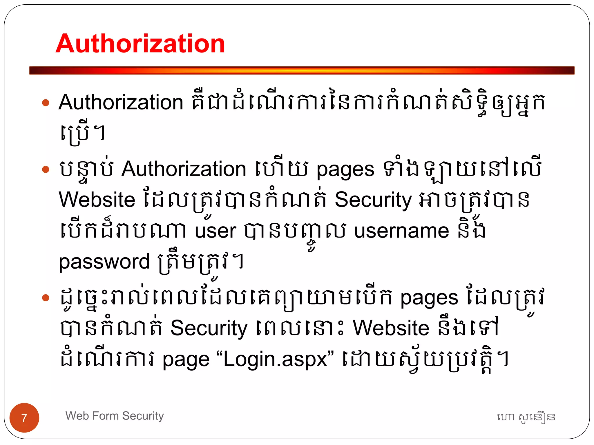 Authorization
ហោ សូ ហនឿនWeb Form Security7
 Authorization គឺជាដាំធណើ រការននការកាំណត្់សិទ្ធិឲ្យអ្នក
ធ្បើ។
 បនាា ប់ Authorization ធ ើយ pages ទាំងឡាយធៅធលើ
Website ដដល្ត្ូវបានកាំណត្់ Security អាច្ត្ូវបាន
ធបើកដ៏រាបណា user បានបញ្ចូ ល username និង
password ្ត្ឹម្ត្ូវ។
 ដូធចនោះរាល់ធពលដដលធគពាយមធបើក pages ដដល្ត្ូវ
បានកាំណត្់ Security ធពលធនាោះ Website នឹងធៅ
ដាំធណើ រការ page “Login.aspx” ធោយសវ័យ្បវត្តិ។
 