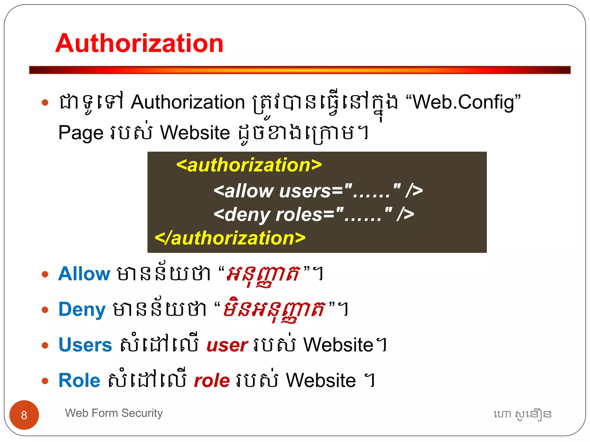 Authorization
ហោ សូ ហនឿនWeb Form Security8
 ជាទ្ូធៅ Authorization ្ត្ូវបានធ្វើធៅកនុង “Web.Config”
Page របស់ Website ដូចខាងធ្កាម។
 Allow មានន័យថា “អ្នុញ្ញា ត្ ”។
 Deny មានន័យថា “មិនអ្នុញ្ញា ត្ ”។
 Users សាំធៅធលើ user របស់ Website។
 Role សាំធៅធលើ role របស់ Website ។
<authorization>
<allow users="……" />
<deny roles="……" />
</authorization>
 