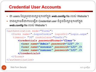 Credential User Accounts
ហោ សូ ហនឿនWeb Form Security10
 ជា users ដដ្លូវបានរកាទ្ុកធៅកនុង web.config file របស់ Website។
 ខាងធ្កាមគឺជាការបធងកើត្ Credential user ចាំនួនបីរកាទ្ុកធៅកនុង
web.config file របស់ Website។
<authentication mode="Forms">
<forms name=".LoginCookie" loginUrl="Login.aspx"
timeout= "30“ cookieless="UseUri">
<credentials passwordFormat="Clear">
<user name="Admin" password="123" />
<user name="sonoeun" password="123" />
<user name="numuser" password="123" />
</credentials>
</forms>
</authentication>
 