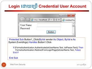 Login ធោយធ្បើ Credential User Account
ហោ សូ ហនឿនWeb Form Security11
Protected Sub Button1_Click(ByVal sender As Object, ByVal e As
System.EventArgs) Handles Button1.Click
If (FormsAuthentication.Authenticate(txtUserName.Text, txtPassw.Text)) Then
FormsAuthentication.RedirectFromLoginPage(txtUserName.Text, False)
End If
End Sub
 