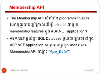 Membership API
ហោ សូ ហនឿនWeb Form Security12
 The Membership API សាំណុាំ នន programming APIs
ដដល្ត្ូវបានធ្បើ្បាស់ធដើមបី interact ជាមួយ
membership features កនុង ASP.NET application។
 ASP.NET ផ្តល់នូវ SQL Database មួយជាធរសចធៅកនុង
ASP.NET Application ស្មាប់រកាទ្ុក user របស់
Membership API ធឈ្លម ោះ “App_Data”។
 
