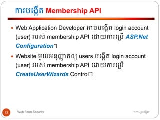 ការបធងកើត្ Membership API
ហោ សូ ហនឿនWeb Form Security13
 Web Application Developer អាចបធងកើត្ login account
(user) របស់ membership API ធោយការធ្បើ ASP.Net
Configuration។
 Website មួយអ្នុញ្ញា ត្ឲ្យ users បធងកើត្ login account
(user) របស់ membership API ធោយការធ្បើ
CreateUserWizards Control។
 