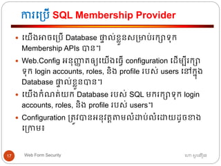 ការធ្បើ SQL Membership Provider
ហោ សូ ហនឿនWeb Form Security17
 ធយើងអាចធ្បើ Database ផ្ទា ល់ខ្ាួនស្មាប់រកាទ្ុក
Membership APIs បាន។
 Web.Config អ្នុញ្ញា ត្ឲ្យធយើងធ្វើ configuration ធដើមបីរកា
ទ្ុក login accounts, roles, និង profile របស់ users ធៅកនុង
Database ផ្ទា ល់ខ្ាួនបាន។
 ធយើងកាំណត្់យក Database របស់ SQL មករកាទ្ុក login
accounts, roles, និង profile របស់ users។
 Configuration ្ត្ូវបានអ្នុវត្តតាមលាំោប់លាំធោយដូចខាង
ធ្កាម៖
 