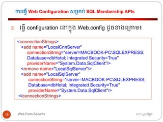 ការធ្វើ Web Configuration ស្មាប់ SQL Membership APIs
ហោ សូ ហនឿនWeb Form Security19
2. ធ្វើ configuration ធៅកនុង Web.config ដូចខាងធ្កាម៖
<connectionStrings>
<add name="LocalCnnServer"
connectionString="server=MACBOOK-PCSQLEXPRESS;
Database=dbHotel; Integrated Security=True"
providerName="System.Data.SqlClient"/>
<remove name="LocalSqlServer"/>
<add name="LocalSqlServer"
connectionString="server=MACBOOK-PCSQLEXPRESS;
Database=dbHotel; Integrated Security=True"
providerName="System.Data.SqlClient"/>
</connectionStrings>
 