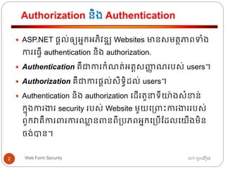 Authorization និង Authentication
ហោ សូ ហនឿនWeb Form Security2
 ASP.NET ផ្តល់ឲ្យអ្នកអ្ភិវឌ្ឍ Websites មានសមត្ថភាពទាំង
ការធ្វើ authentication និង authorization.
 Authentication គឺជាការកាំណត្់អ្ត្តសញ្ញា ណរបស់ users។
 Authorization គឺជាការផ្តល់សិទ្ធិដល់ users។
 Authentication និង authorization ធដើរត្ួនាទ្ីយ៉ាងសាំខាន់
កនុងការងារ security របស់ Website មួយធ្រោះការងាររបស់
ពួកវាគឺការររការឈ្លា នរនពី្បភពអ្នកធ្បើដដលធយើងមិន
ចង់បាន។
 