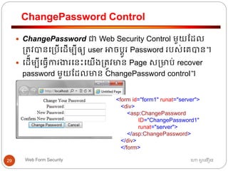 ChangePassword Control
ហោ សូ ហនឿនWeb Form Security29
 ChangePassword ជា Web Security Control មួយដដល
្ត្ូវបានធ្បើធដើមបីឲ្យ user អាចបតូរ Password របស់ធគបាន។
 ធដើមបីធ្វើការងារធនោះធយើង្ត្ូវមាន Page ស្មាប់ recover
password មួយដដលមាន ChangePassword control។
<form id="form1" runat="server">
<div>
<asp:ChangePassword
ID="ChangePassword1"
runat="server">
</asp:ChangePassword>
</div>
</form>
 
