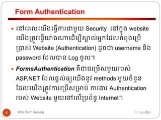 Form Authentication
ហោ សូ ហនឿនWeb Form Security6
 ធៅធពលធយើងធ្វើការជាមួយ Security ធៅកនុង website
ធយើង្ត្ូវធ្វើយ៉ាងណាធដើមបីស្គា ល់អ្នកដដលកាំពុងធ្បើ
្បាស់ Website (Authentication) ដូចជា username និង
password ដដលបាន Log ចូល។
 FormsAuthentication គឺជាជធ្មើសមួយរបស់
ASP.NET ដដលផ្តល់ឲ្យធយើងនូវ methods មួយចាំនួន
ដដលធយើង្ត្ូវការធ្បើស្មាប់ ការងារ Authentication
របស់ Website មួយធៅធលើ្បព័នធ Internet។
 