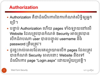 Authorization
ហោ សូ ហនឿនWeb Form Security7
 Authorization គឺជាដាំធណើ រការននការកាំណត្់សិទ្ធិឲ្យអ្នក
ធ្បើ។
 បនាា ប់ Authorization ធ ើយ pages ទាំងឡាយធៅធលើ
Website ដដល្ត្ូវបានកាំណត្់ Security អាច្ត្ូវបាន
ធបើកដ៏រាបណា user បានបញ្ចូ ល username និង
password ្ត្ឹម្ត្ូវ។
 ដូធចនោះរាល់ធពលដដលធគពាយមធបើក pages ដដល្ត្ូវ
បានកាំណត្់ Security ធពលធនាោះ Website នឹងធៅ
ដាំធណើ រការ page “Login.aspx” ធោយសវ័យ្បវត្តិ។
 