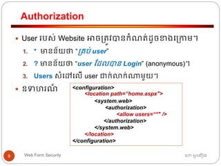 Authorization
ហោ សូ ហនឿនWeb Form Security9
 User របស់ Website អាច្ត្ូវបានកាំណត្់ដូចខាងធ្កាម។
1. * មានន័យថា “្គប់ user”
2. ? មានន័យថា “user ដដលបាន Login” (anonymous)។
3. Users សាំធៅធលើ user ជាក់លាក់ណាមួយ។
 ឧទ រណ៏ <configuration>
<location path=“home.aspx">
<system.web>
<authorization>
<allow users=“*" />
</authorization>
</system.web>
</location>
</configuration>
 