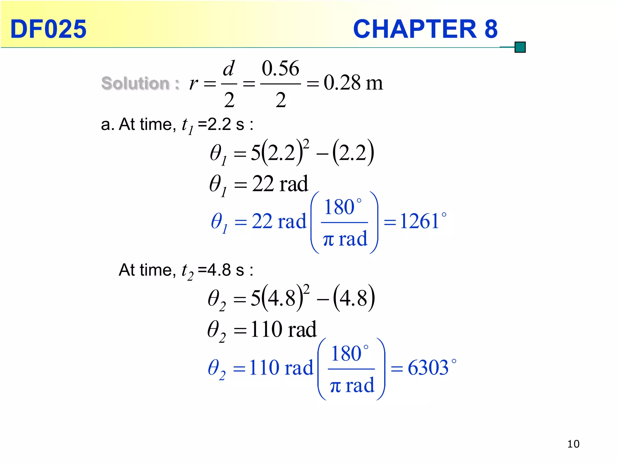 DF025                                    CHAPTER 8
                       d 0.56
        Solution :   r       0.28 m
                       2   2
        a. At time, t1 =2.2 s :
                        θ1  52.2  2.2
                                   2

                        θ1  22 rad
                                     180  
                        θ1  22 rad          1261
                                     π rad 
                                           
          At time, t2 =4.8 s :
                       θ2  54.8  4.8
                                   2

                       θ2  110 rad
                                     180  
                       θ2  110 rad          6303 
                                     π rad 
                                           

                                                         10
 