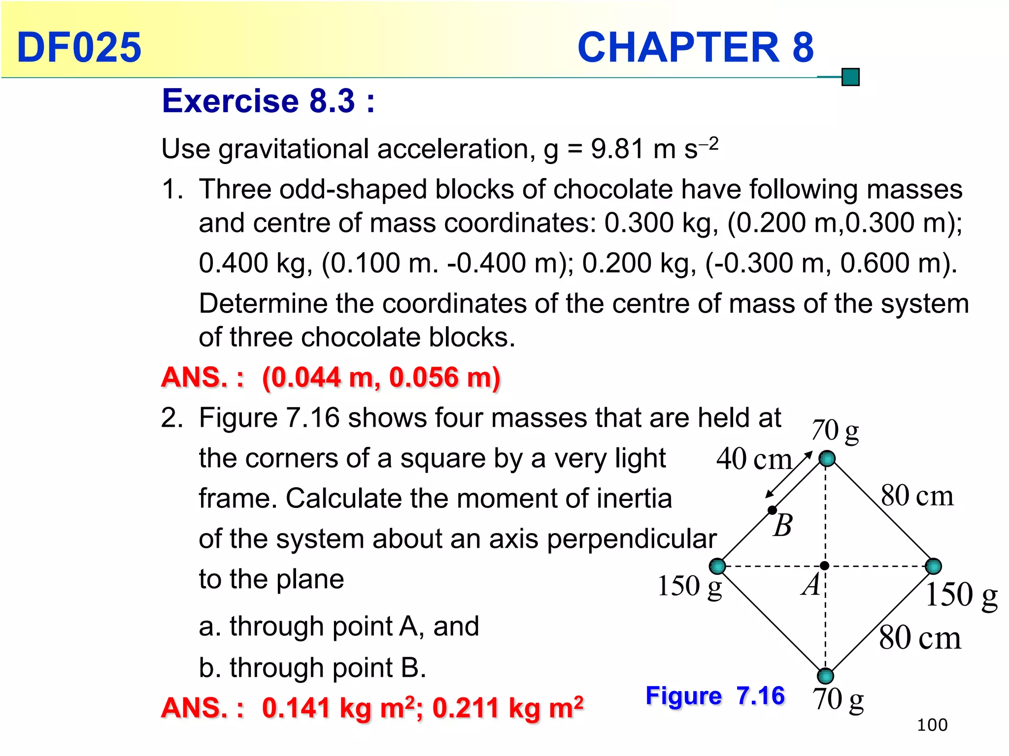 DF025                                   CHAPTER 8
        Exercise 8.3 :
        Use gravitational acceleration, g = 9.81 m s2
        1. Three odd-shaped blocks of chocolate have following masses
           and centre of mass coordinates: 0.300 kg, (0.200 m,0.300 m);
           0.400 kg, (0.100 m. -0.400 m); 0.200 kg, (-0.300 m, 0.600 m).
           Determine the coordinates of the centre of mass of the system
           of three chocolate blocks.
        ANS. : (0.044 m, 0.056 m)
        2. Figure 7.16 shows four masses that are held at 70 g
           the corners of a square by a very light    40 cm
           frame. Calculate the moment of inertia                 80 cm
           of the system about an axis perpendicular      B
           to the plane                          150 g      A         150 g
          a. through point A, and                                  80 cm
          b. through point B.
                                              Figure 7.16   70 g
        ANS. : 0.141 kg m2; 0.211 kg m2                              100
 
