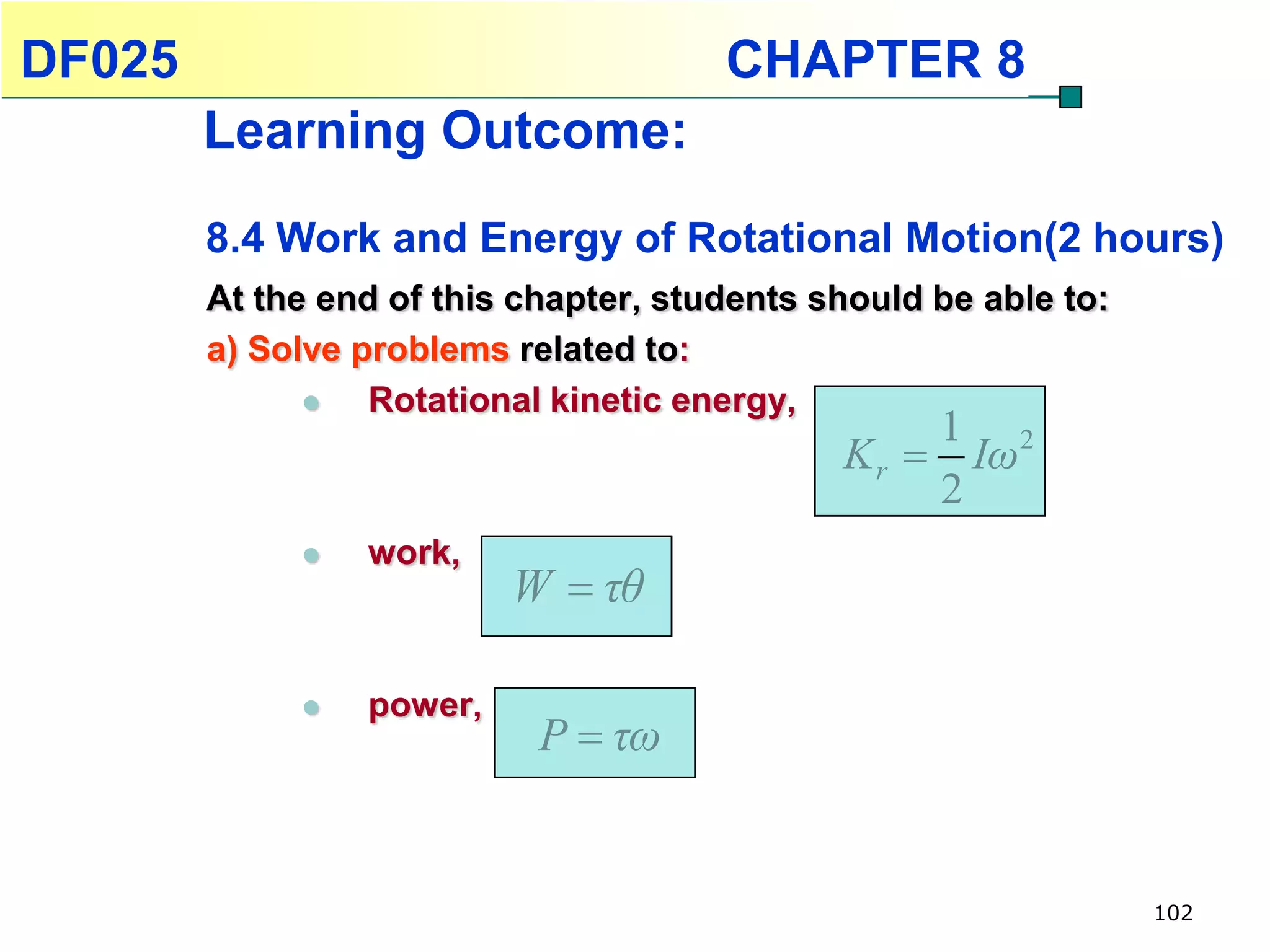 DF025                                  CHAPTER 8
        Learning Outcome:
        8.4 Work and Energy of Rotational Motion(2 hours)
        At the end of this chapter, students should be able to:
        a) Solve problems related to:
                 Rotational kinetic energy,
                                                   1 2
                                              K r  Iω
                                                   2
                work,
                          W  τθ

                power,
                            P  τω


                                                                  102
 