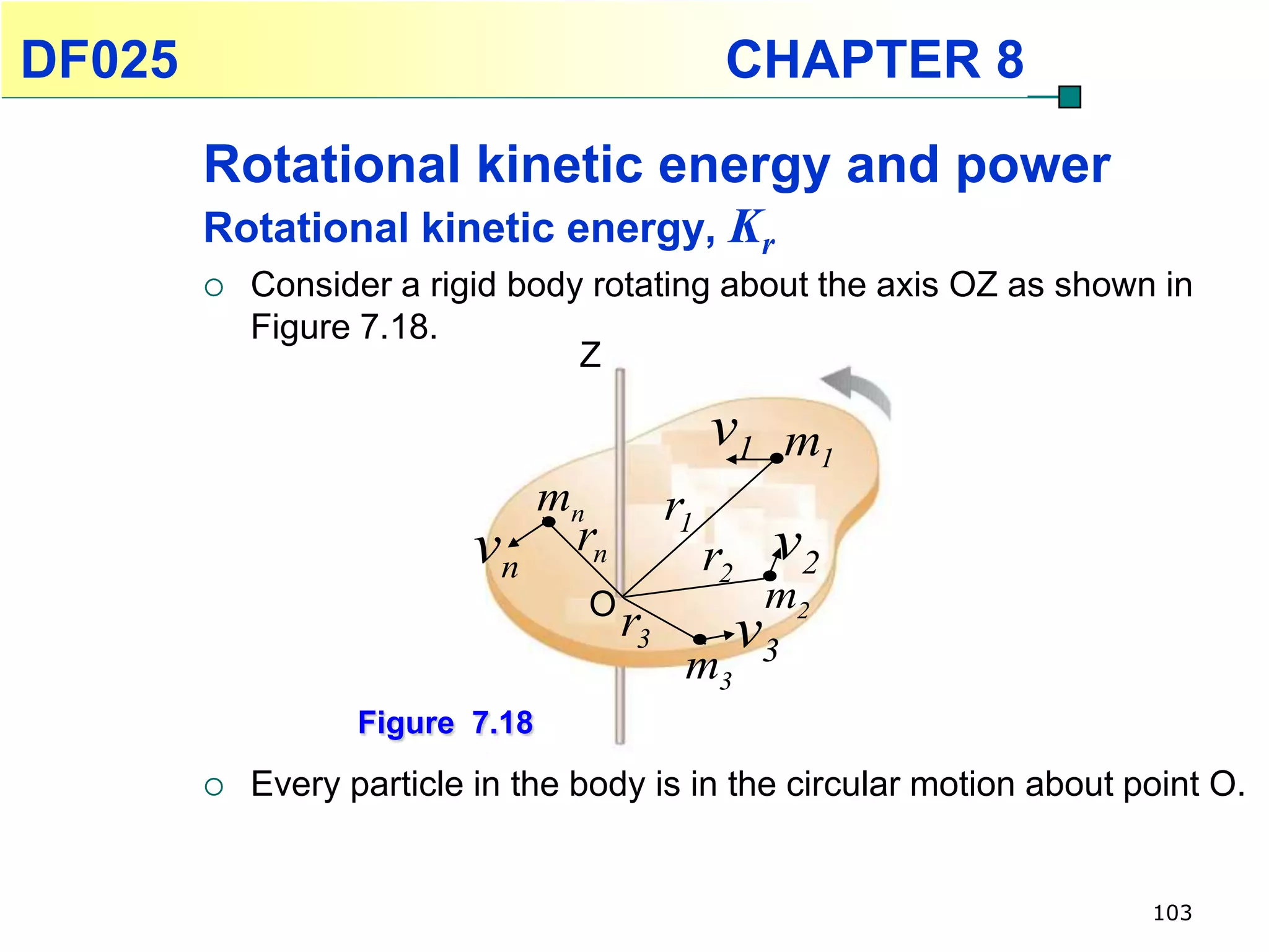 DF025                                                CHAPTER 8
        Rotational kinetic energy and power
        Rotational kinetic energy, Kr
           Consider a rigid body rotating about the axis OZ as shown in
            Figure 7.18.
                                 Z

                                                    v1 m1
                                 mn            r1
                          vn rn                     r2    v2
                                      O                   m2
                                          r3             v3
                                                m3
                   Figure 7.18
           Every particle in the body is in the circular motion about point O.


                                                                        103
 