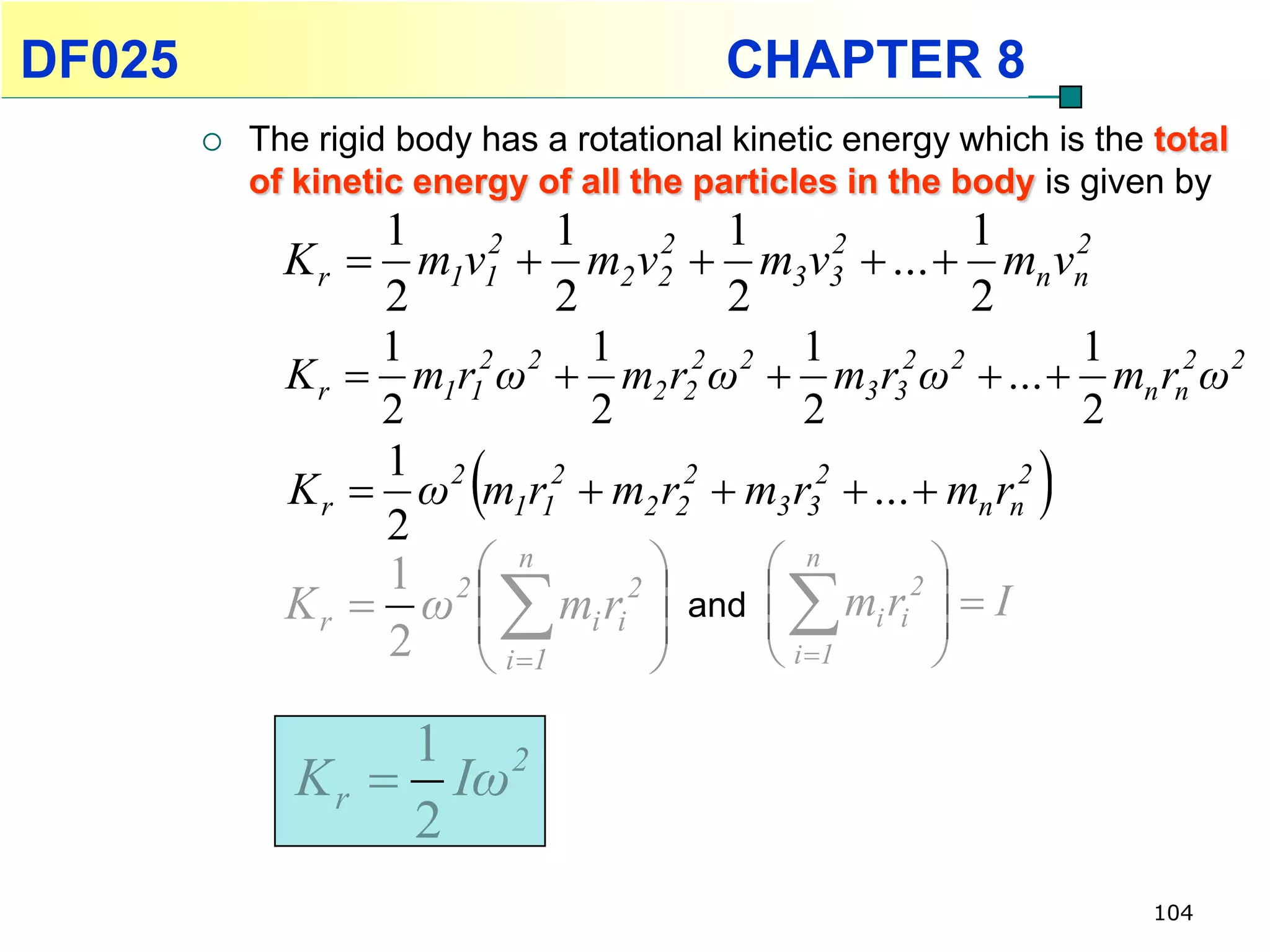 DF025                                      CHAPTER 8
           The rigid body has a rotational kinetic energy which is the total
            of kinetic energy of all the particles in the body is given by
                   1        1         1                1
              K r  m1v1  m2 v2  m3v3  ...  mn vn
                         2        2           2              2
                   2        2         2                2
                   1          1            1                 1
              K r  m1r1 ω  m2 r2 ω  m3 r3 ω  ...  mn rn2 ω2
                        2 2         2 2           2 2
                   2          2             2                2
                   1 2
                          
              K r  ω m1r12  m2 r22  m3 r32  ...  mn rn2
                   2
                                                                
                   1 2 n               n        2
                              
              K r  ω  mi ri  and   mi ri   I
                                2
                                                    
                   2  i 1
                       
                                  
                                        i 1       

                    1 2
               K r  Iω
                    2
                                                                       104
 