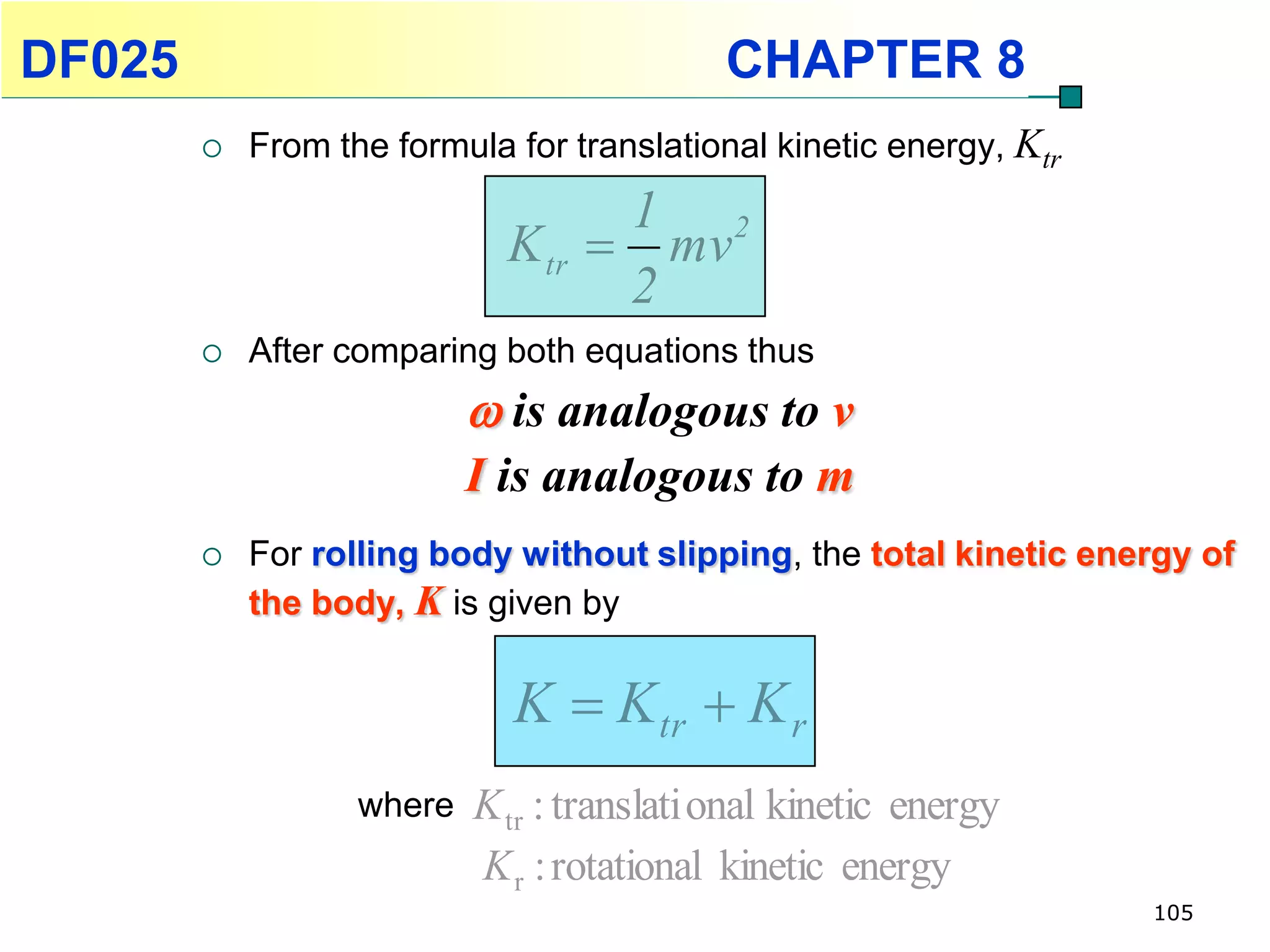DF025                                       CHAPTER 8
           From the formula for translational kinetic energy, Ktr
                                   1 2
                             K tr  mv
                                   2
           After comparing both equations thus
                            is analogous to v
                           I is analogous to m
           For rolling body without slipping, the total kinetic energy of
            the body, K is given by


                             K  K tr  K r
                   where   K tr : translati onal kinetic energy
                           K r : rotational kinetic energy
                                                                     105
 