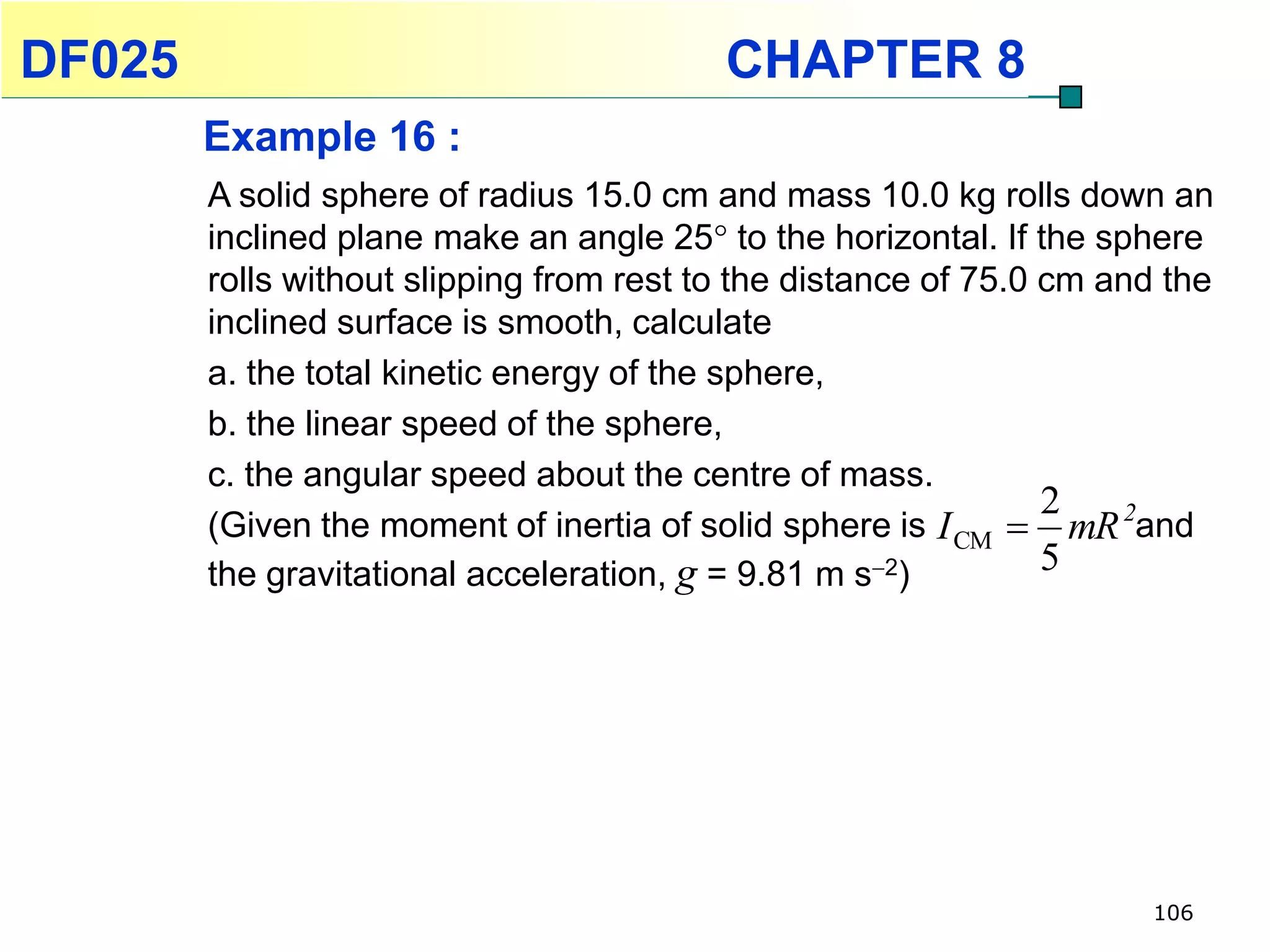 DF025                                     CHAPTER 8
        Example 16 :
        A solid sphere of radius 15.0 cm and mass 10.0 kg rolls down an
        inclined plane make an angle 25 to the horizontal. If the sphere
        rolls without slipping from rest to the distance of 75.0 cm and the
        inclined surface is smooth, calculate
        a. the total kinetic energy of the sphere,
        b. the linear speed of the sphere,
        c. the angular speed about the centre of mass.
                                                                 2
        (Given the moment of inertia of solid sphere is I CM  mR 2and
        the gravitational acceleration, g = 9.81 m s2)          5




                                                                      106
 