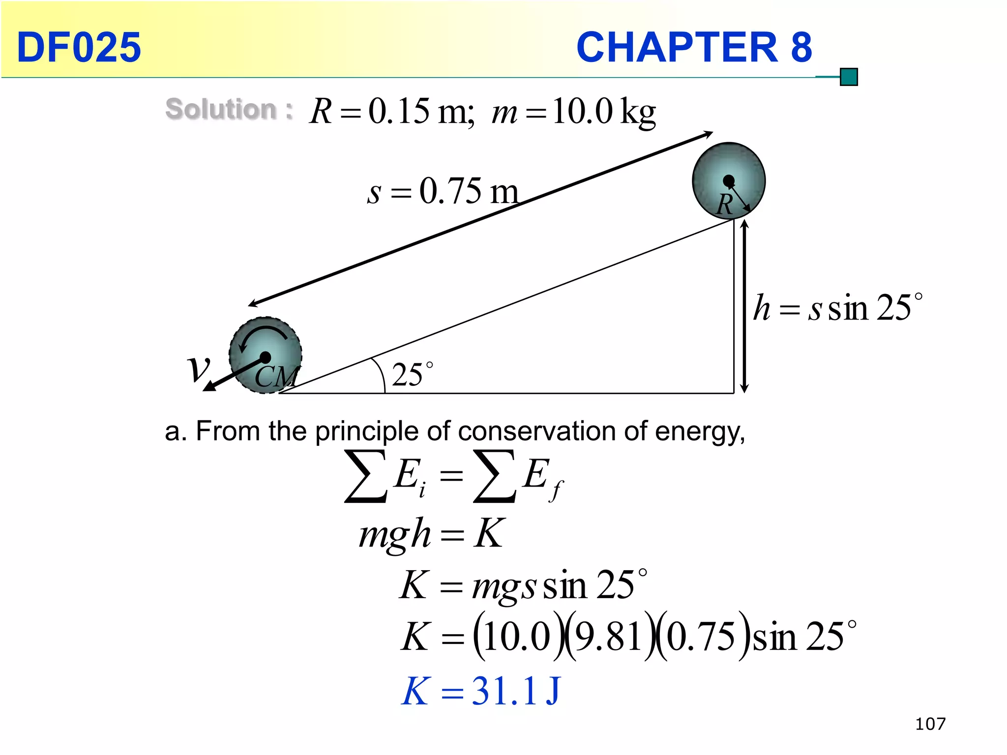 DF025                                       CHAPTER 8
        Solution :   R  0.15 m; m  10.0 kg

                        s  0.75 m                   R


                                                           h  s sin 25
         v     CM         25 
        a. From the principle of conservation of energy,

                       E  E
                            i           f
                        mgh  K
                          K  mgs sin 25
                          K  10.0 9.810.75sin 25 

                          K  31.1 J
                                                                       107
 