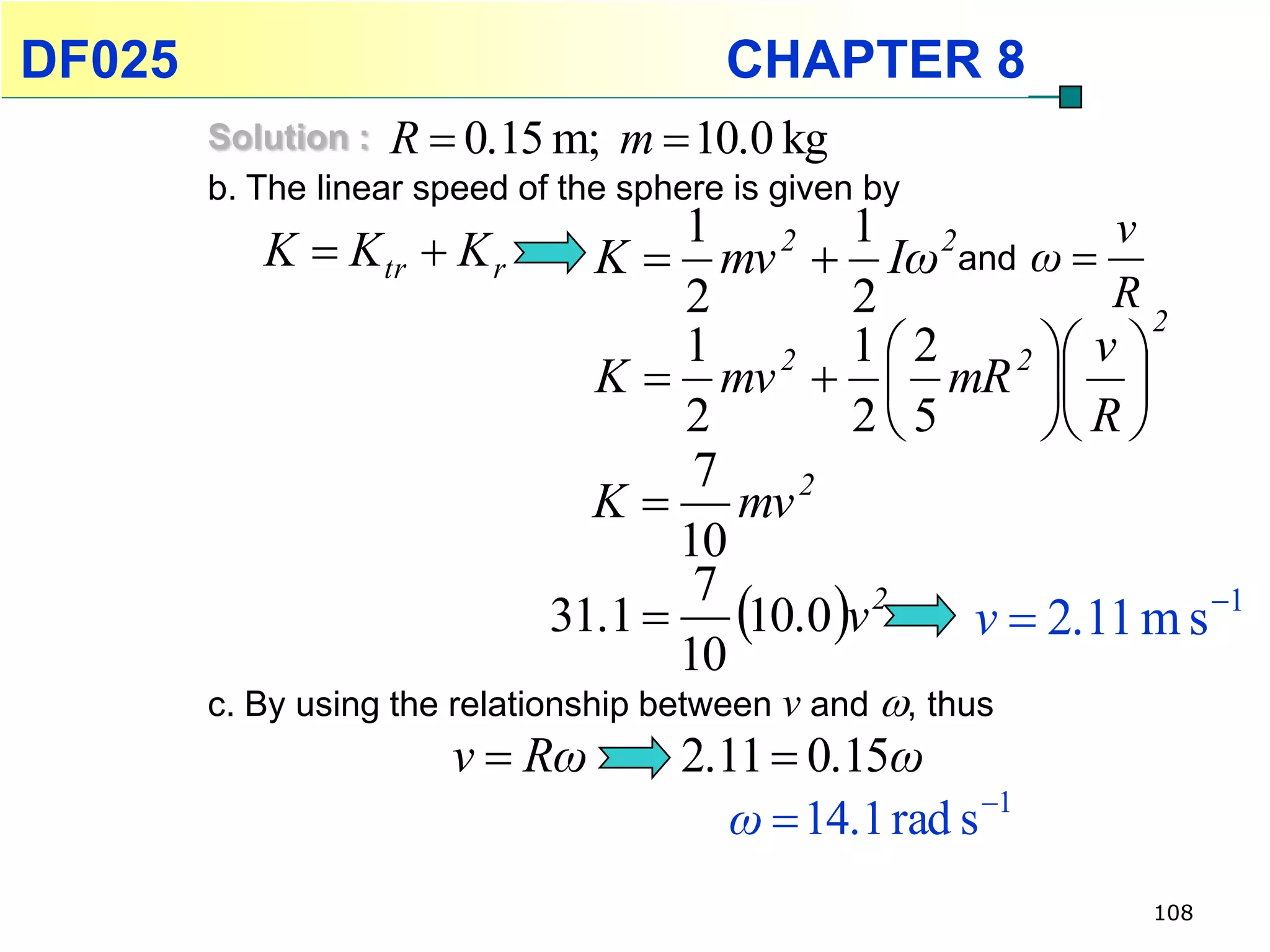 DF025                                    CHAPTER 8
        Solution : R  0.15 m; m  10.0 kg
        b. The linear speed of the sphere is given by
           K  K tr  K r           1 2 1 2             v
                                K  mv  Iω and ω 
                                    2       2           R
                                                           2
                                    1 2 12       2  v 
                                K  mv   mR  
                                    2       25      R 
                                     7
                                K  mv 2
                                    10
                              31.1  10.0 v 2
                                     7
                                                v  2.11 m s 1
                                    10
        c. By using the relationship between v and , thus
                       v  Rω         2.11  0.15ω
                                         ω  14.1 rad s 1
                                                             108
 