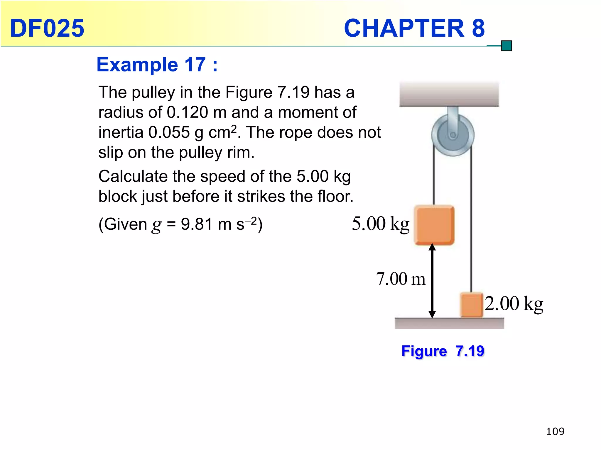 DF025                                    CHAPTER 8
        Example 17 :
        The pulley in the Figure 7.19 has a
        radius of 0.120 m and a moment of
        inertia 0.055 g cm2. The rope does not
        slip on the pulley rim.
        Calculate the speed of the 5.00 kg
        block just before it strikes the floor.
        (Given g = 9.81 m s2)            5.00 kg

                                              7.00 m
                                                            2.00 kg

                                                  Figure 7.19




                                                                      109
 