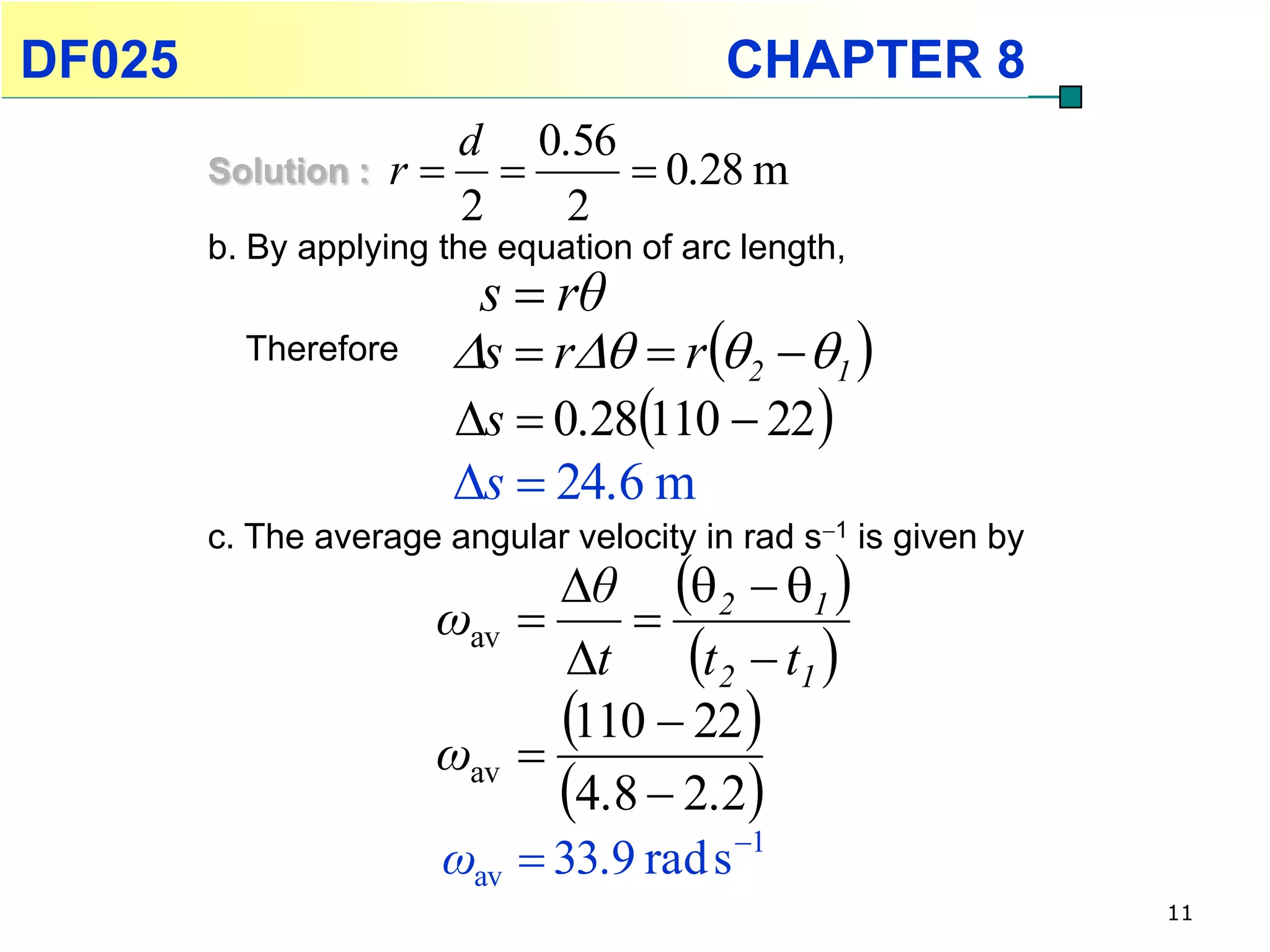 DF025                                     CHAPTER 8
                       d 0.56
        Solution :   r       0.28 m
                       2   2
        b. By applying the equation of arc length,
                         s  rθ
          Therefore     s  r  r 2  1 
                        s  0.28110  22 
                        s  24.6 m
        c. The average angular velocity in rad s1 is given by
                             θ 2  1 
                       ωav      
                              t    t2  t1 
                       ωav 
                             110  22 
                             4.8  2.2
                       ωav  33.9 rad s 1
                                                                 11
 
