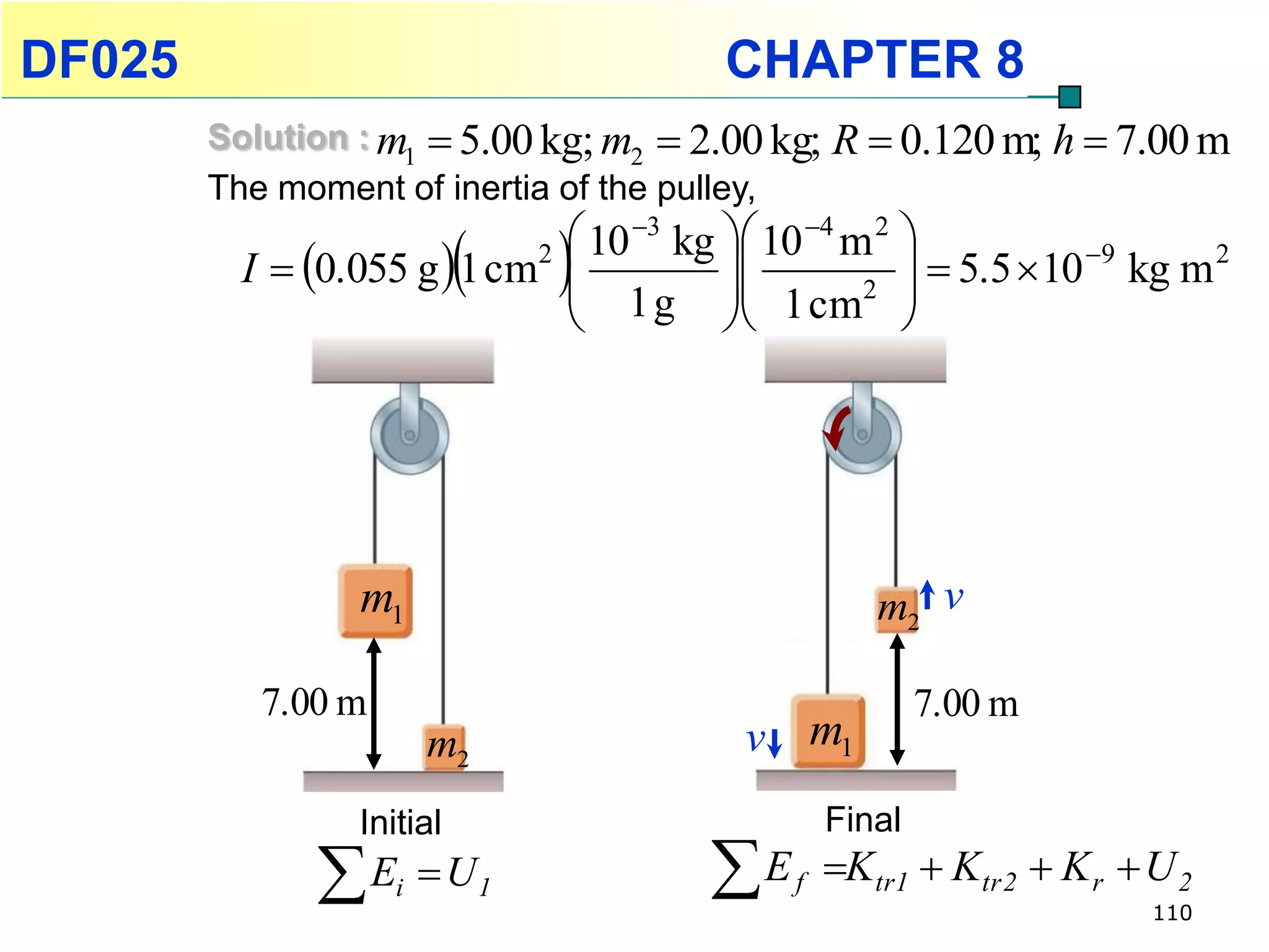 DF025                                     CHAPTER 8
        Solution : m1  5.00 kg; m2  2.00 kg; R  0.120 m; h  7.00 m
        The moment of inertia of the pulley,
                                10 3 kg  10 4 m 2 
                              
          I  0.055 g  1 cm2           
                                1 g  1 cm2 
                                                         5.5  10 9 kg m 2
                                                    




                  m1                                  m2 v

           7.00 m                                          7.00 m
                        m2                  v m1
                 Initial                           Final
               E   i    U1             E    f   Ktr1  Ktr 2  K r  U 2
                                                                         110
 