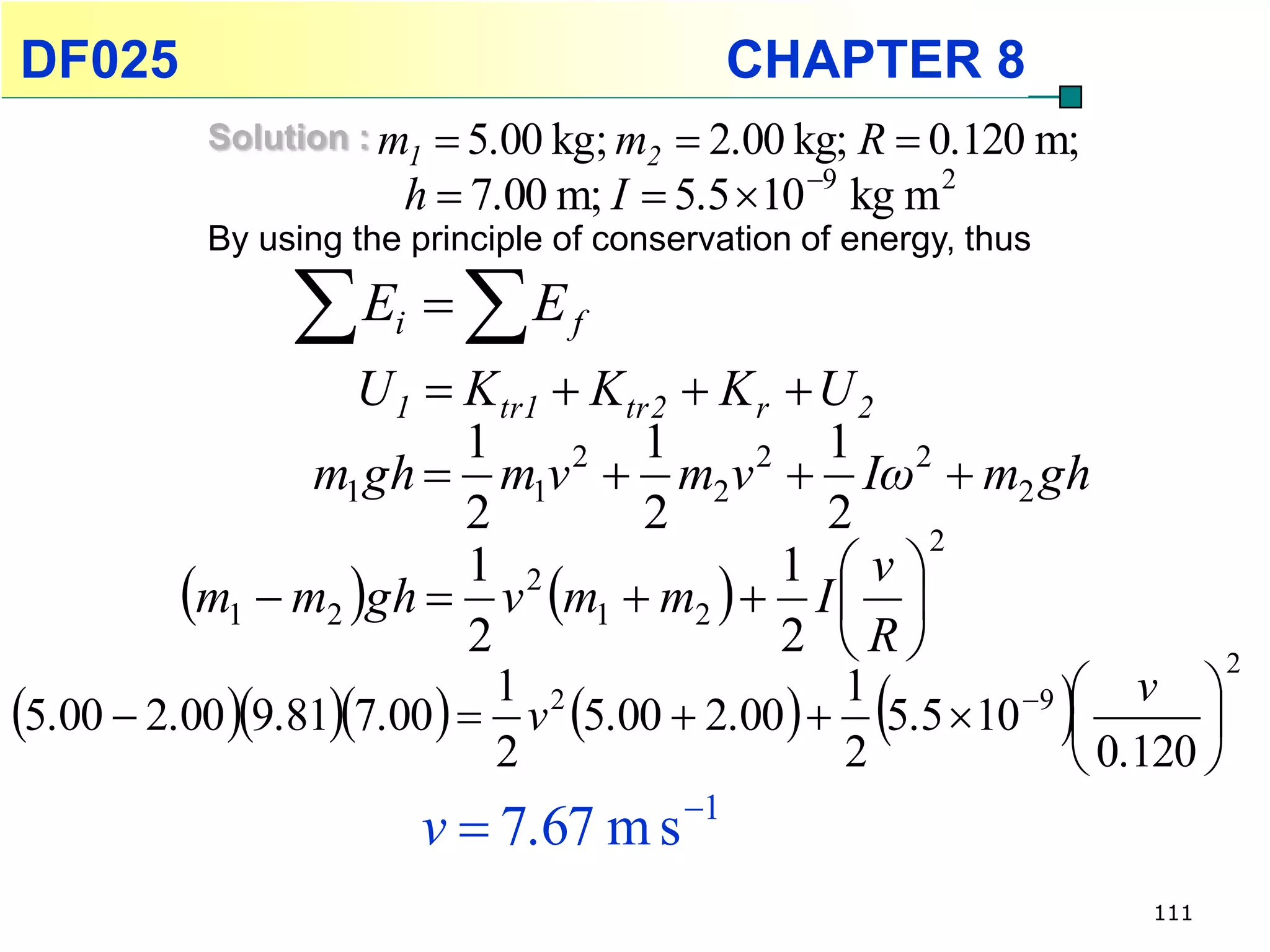 DF025                                        CHAPTER 8
           Solution : m1  5.00 kg; m2  2.00 kg; R  0.120 m;
                       h  7.00 m; I  5.5 10 9 kg m 2
           By using the principle of conservation of energy, thus

                E  Ei          f

                  U 1  K tr1  K tr 2  K r  U 2
                        1           1          1 2
                m1 gh  m1v  m2v  Iω  m2 gh
                               2           2
                        2           2          2   2
                                             1 v
         m1  m2 gh  v m1  m2   I  
                        1 2
                        2                    2 R
                                                                   
                                                                                2
                                                                     v 
5.00  2.00 9.817.00   v 5.00  2.00   5.5 10 9
                             1 2                1
                                                                           
                             2                  2                    0.120 
                           v  7.67 m s 1
                                                                        111
 