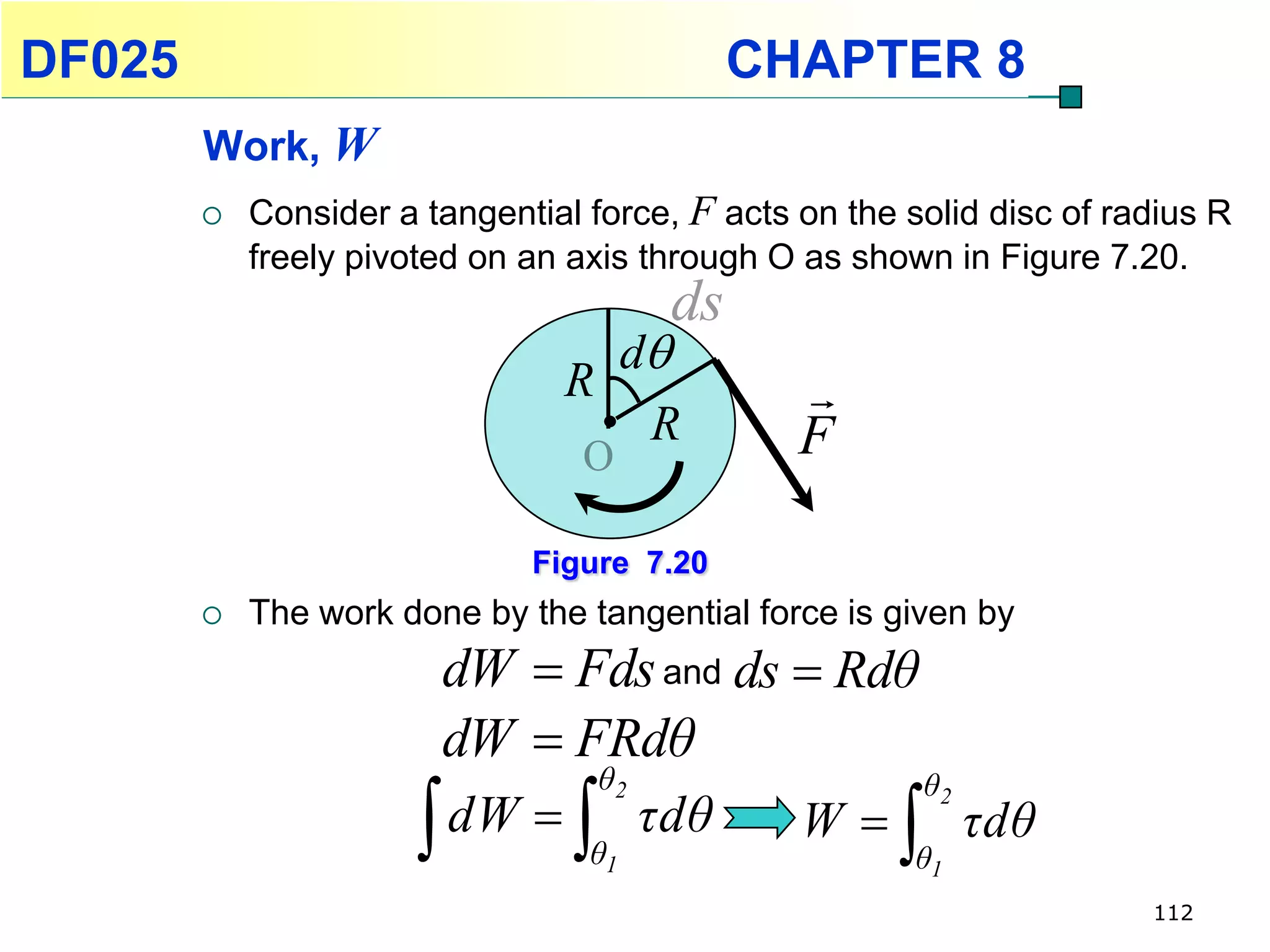DF025                                         CHAPTER 8
        Work, W
           Consider a tangential force, F acts on the solid disc of radius R
            freely pivoted on an axis through O as shown in Figure 7.20.
                                         ds
                                  d
                                R               
                                   R            F
                                  O

                              Figure 7.20
           The work done by the tangential force is given by
                        dW  Fds and ds  Rdθ
                        dW  FRdθ
                                   θ2                      θ2
                        dW     θ1
                                        τdθ     W     θ1
                                                                τdθ
                                                                       112
 