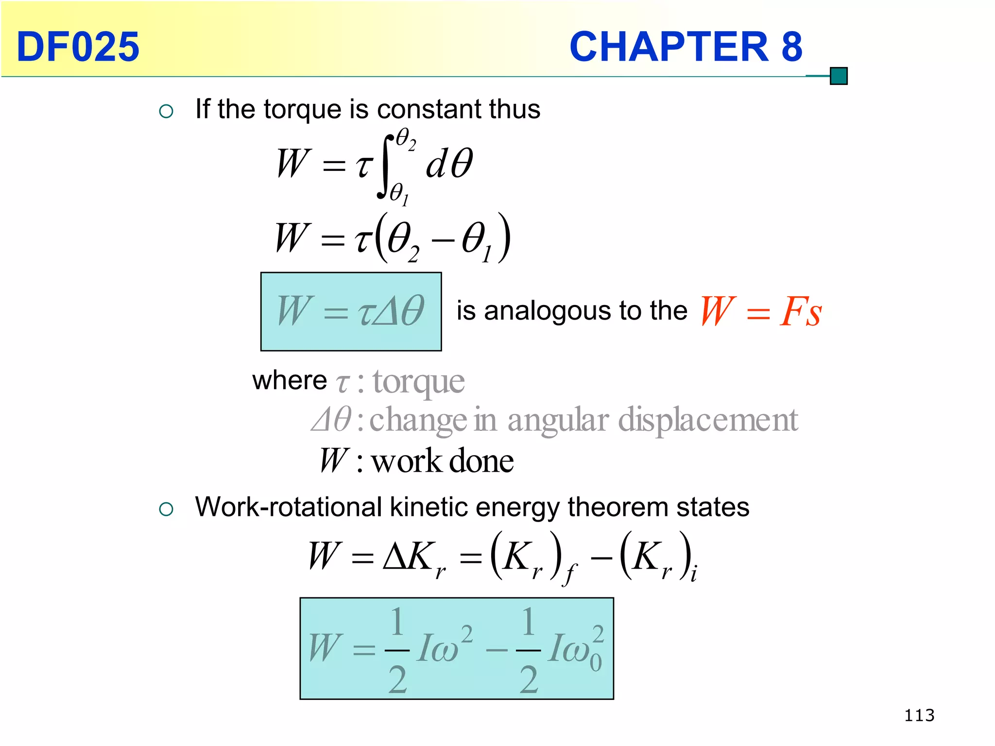 DF025                                        CHAPTER 8
           If the torque is constant thus
                             2
                  W    d
                            1
                  W    2  1 
                  W           is analogous to the   W  Fs
                where τ : torque
                      Δθ : change in angular displacement
                      W : work done
           Work-rotational kinetic energy theorem states
                     W  K r  K r  f  K r i
                        1 2 1 2
                     W  Iω  Iω0
                        2    2
                                                                 113
 
