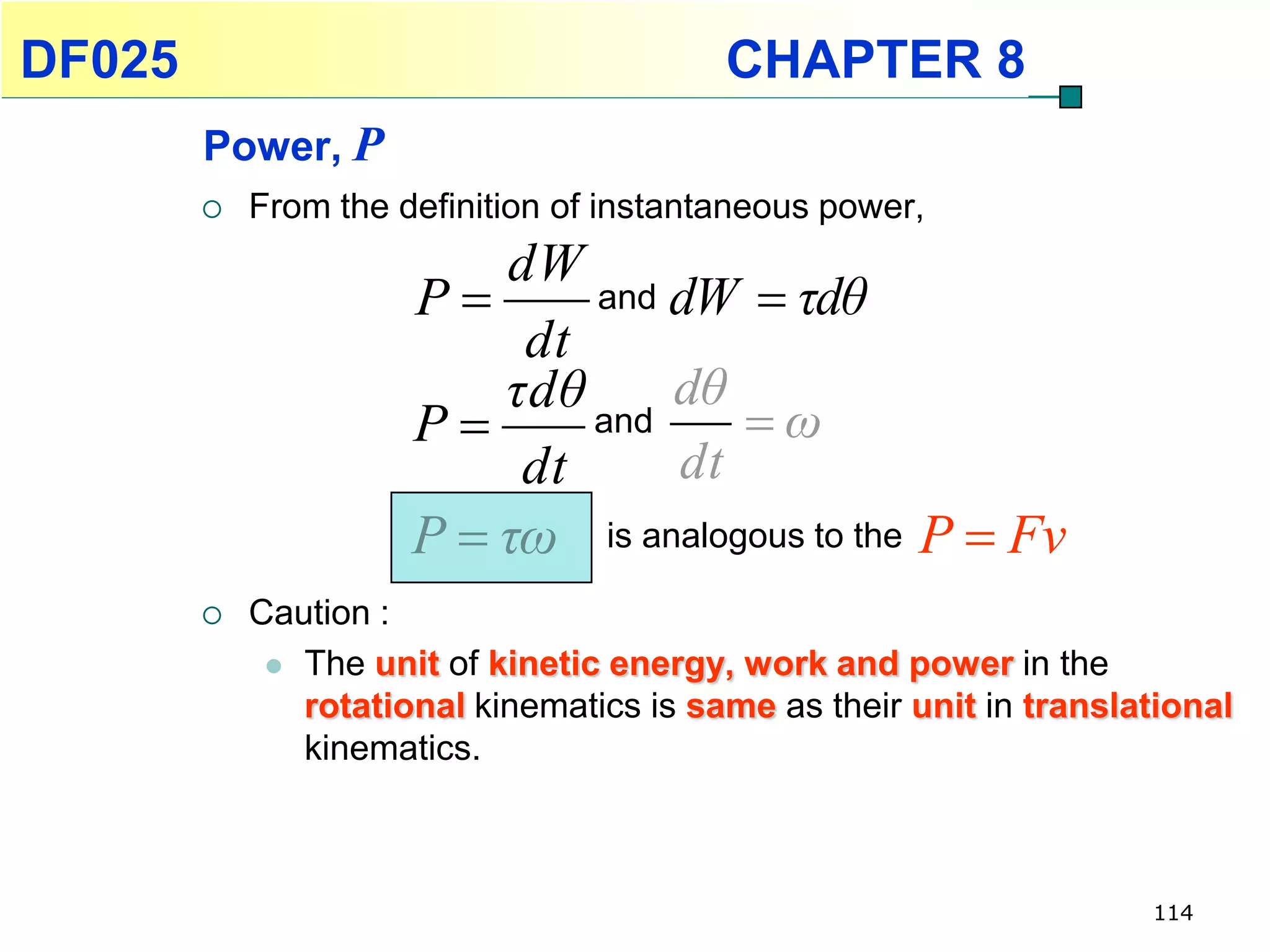 DF025                                     CHAPTER 8
        Power, P
           From the definition of instantaneous power,
                          dW
                      P      and dW  τdθ
                           dt
                          τdθ and dθ
                      P              ω
                           dt     dt
                      P  τω is analogous to the P  Fv
           Caution :
              The unit of kinetic energy, work and power in the
               rotational kinematics is same as their unit in translational
               kinematics.



                                                                     114
 