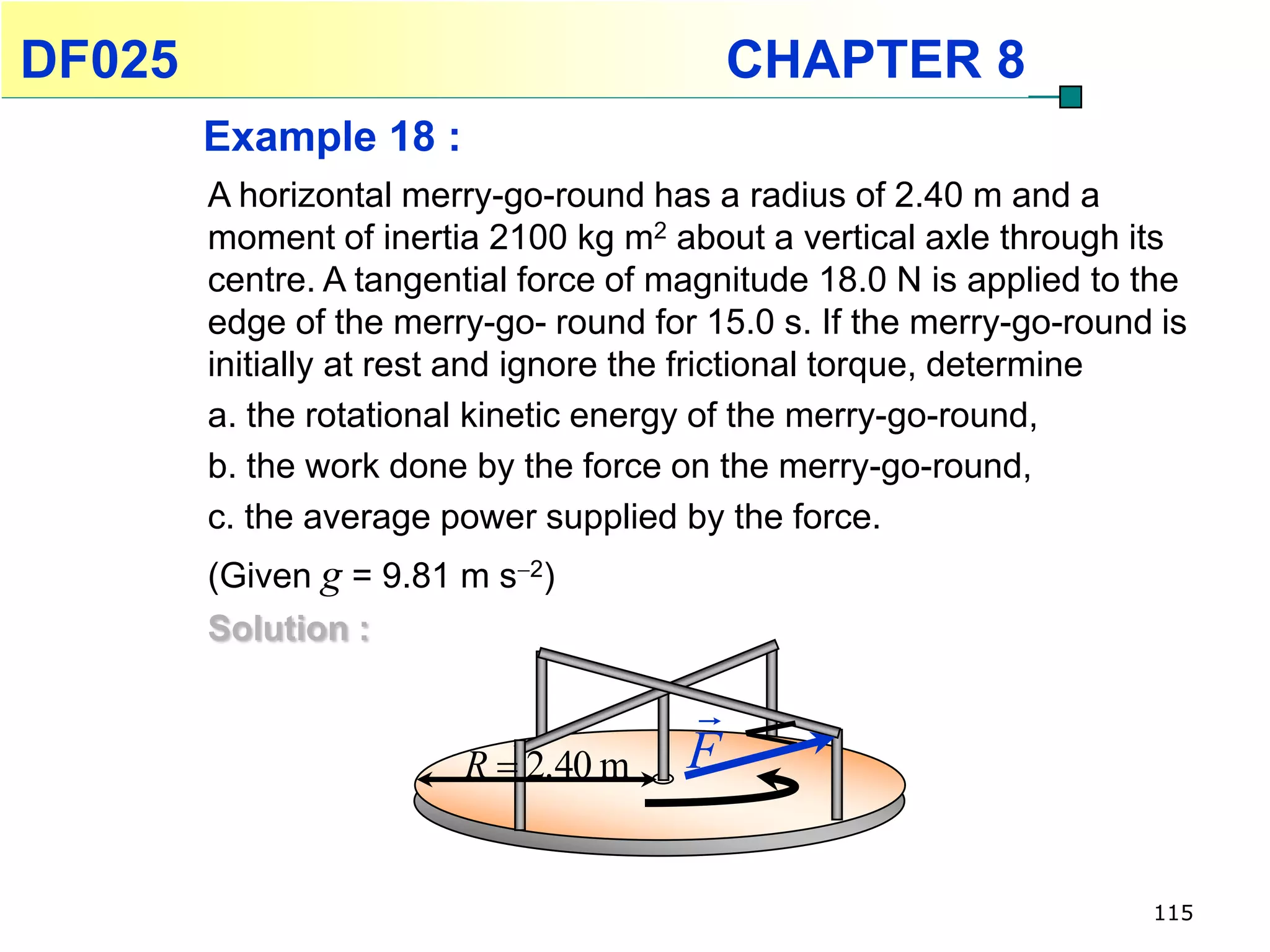 DF025                                      CHAPTER 8
        Example 18 :
        A horizontal merry-go-round has a radius of 2.40 m and a
        moment of inertia 2100 kg m2 about a vertical axle through its
        centre. A tangential force of magnitude 18.0 N is applied to the
        edge of the merry-go- round for 15.0 s. If the merry-go-round is
        initially at rest and ignore the frictional torque, determine
        a. the rotational kinetic energy of the merry-go-round,
        b. the work done by the force on the merry-go-round,
        c. the average power supplied by the force.
        (Given g = 9.81 m s2)
        Solution :

                                       
                        R  2.40 m     F

                                                                     115
 