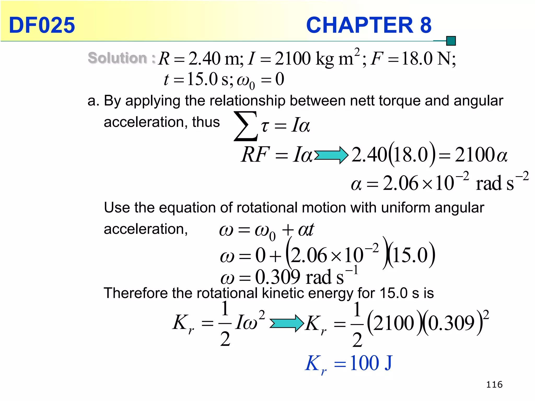 DF025                                    CHAPTER 8
        Solution : R  2.40 m; I   2100 kg m 2 ; F  18.0 N;
                   t  15.0 s; ω0  0
        a. By applying the relationship between nett torque and angular
           acceleration, thus
                                  τ  Iα
                               RF  Iα         2.4018.0   2100 α
                                               α  2.06  10 2 rad s 2
          Use the equation of rotational motion with uniform angular
          acceleration,    ω  ω0  αt
                                     
                            ω  0  2.06 10 15.0
                                                  2
                                                       
                            ω  0.309 rad s 1
          Therefore the rotational kinetic energy for 15.0 s is
                            1 2
                                          K r  2100 0.309 
                                                 1
                    K r  Iω                                    2
                            2                    2
                                          K r  100 J
                                                                       116
 