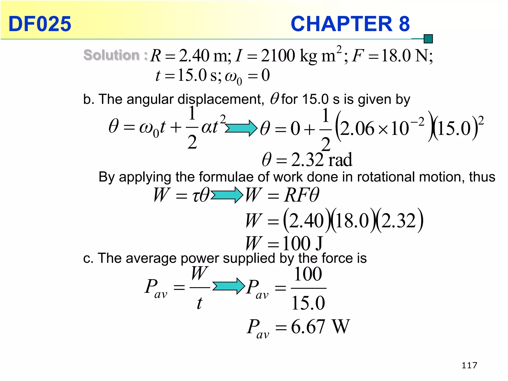 DF025                                   CHAPTER 8
        Solution : R  2.40 m; I   2100 kg m 2 ; F  18.0 N;
                   t  15.0 s; ω0  0
        b. The angular displacement,  for 15.0 s is given by
                    1 2
           θ  ω0t  αt
                    2
                                           1
                                           2
                                                
                                   θ  0  2.06  10 2 15.0 
                                                               2


                                   θ  2.32 rad
          By applying the formulae of work done in rotational motion, thus
                  W  τθ        W  RFθ
                                W  2.40 18.0 2.32 
                                W  100 J
        c. The average power supplied by the force is
                        W               100
                 Pav           Pav 
                         t             15.0
                                Pav  6.67 W
                                                                    117
 